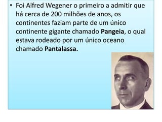 Foi Alfred Wegener o primeiro a admitir que há cerca de 200 milhões de anos, os continentes faziam parte de um único continente gigante chamado Pangeia, o qual estava rodeado por um único oceano chamado Pantalassa.