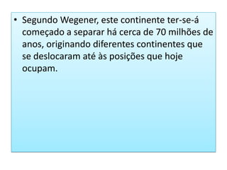 Segundo Wegener, este continente ter-se-á começado a separar há cerca de 70 milhões de anos, originando diferentes continentes que se deslocaram até às posições que hoje ocupam. 