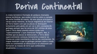 A crosta terrestre é formada de pedaços chamados
placas tectônicas, que andam à deriva sobre a camada
de rocha fundida do manto. Há sete placas principais e
várias outras menores. As forças magnéticas do interior
da Terra fazem com que as placas se desloquem
lentamente pelo globo em um vai e vêm constante.Os
geólogos pensam que há cerca de 225 milhões de anos
toda a Terra deste planeta estava unida num
"supercontinente" a que chamaram Pangeia. Mas, à
medida que as placas se deslocaram, a Terra deste
supercontinente começou lentamente a separar-se.
Chama-se a este movimento a deriva dos continentes. Os
mapas mostram o que os geólogos pensam sobre o modo
como os continentes se deslocaram e se afastaram até
formarem as massas de terra que conhecemos
atualmente.Deriva Contiental

 