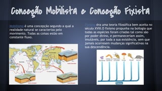 Mobilismo é uma concepção segundo a qual a
realidade natural se caracteriza pelo
movimento. Todas as coisas estão em
constante fluxo.

Fixismo éra uma teoria filosófica bem aceita no
século XVIII.O fixismo propunha na boilogia que
todas as espécies foram criadas tal como são
por poder divino, e permaneceriam assim,
imutáveis, por toda a sua existência, sem que
jamais ocorresem mudanças significativas na
sua descendência.

 