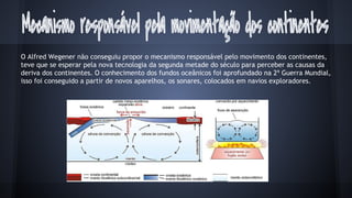 O Alfred Wegener não conseguiu propor o mecanismo responsável pelo movimento dos continentes,
teve que se esperar pela nova tecnologia da segunda metade do século para perceber as causas da
deriva dos continentes. O conhecimento dos fundos oceânicos foi aprofundado na 2ª Guerra Mundial,
isso foi conseguido a partir de novos aparelhos, os sonares, colocados em navios exploradores.

 