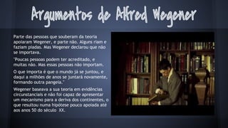 Parte das pessoas que souberam da teoria
apoiaram Wegener, e parte não. Alguns riam e
faziam piadas. Mas Wegener declarou que não
se importava.
"Poucas pessoas podem ter acreditado, e
muitas não. Mas essas pessoas não importam.
O que importa é que o mundo já se juntou, e
daqui a milhões de anos se juntará novamente,
formando outra pangeia."
Wegener baseava a sua teoria em evidências
circunstanciais e não foi capaz de apresentar
um mecanismo para a deriva dos continentes, o
que resultou numa hipótese pouco apoiada até
aos anos 50 do século XX.

 