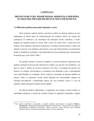 10 
CAPÍTULO I 
PRÁTICAS DE CURA TRADICIONAIS, MEDICINA E EPILEPSIA 
NA SEGUNDA METADE DO SÉCULO XIX E INÍCIO DO XX. 
1.1 Diferentes práticas uma única intenção: a cura. 
Neste primeiro capítulo faremos uma breve análise de algumas práticas de cura 
empregadas no Brasil antes do estabelecimento da medicina oficial, da criação das 
instituições de medicina e da introdução das principais teorias científicas e raciais 
próprias da segunda metade do século XIX e início do século XX. A partir das teses 
médicas sobre epilepsia, tentaremos demonstrar a existência de preconceitos e tabus com 
relação às pessoas com epilepsia, preconceitos esses que estão presentes no pensamento 
médico e também na sociedade, e são explicitados nas teses analisadas que correspondem 
do período que vai de 1859 a 1906. 6 
No período colonial e mesmo no império, os portos brasileiros registraram uma 
grande circulação de pessoas que entravam na colônia e no país por vias marítimas, e na 
qual se insere o tráfico de escravos africanos. Por terra, a circulação de pessoas era 
intensa e as relações sócio-políticas e econômicas iam definindo o país e redesenhando 
suas especificidades no continente. Nesse contexto a circulação de doenças também era 
intensa. Todos os segmentos sociais foram atingidos por enfermidades, algumas de 
etiologia desconhecida e identificadas apenas por seus sintomas, como é o caso da 
epilepsia, objeto principal da análise deste trabalho. 
Na falta de médicos diplomados e competentes em cirurgia e clínica médica, as 
autoridades chegavam ao ponto de conceder licença de sangrador examinador a alguns 
6 Esse recorte cronológico corresponde ao período analisado pelo projeto de pesquisa Ciência e 
Preconceito, orientado pela professora Margarida de Souza Neves e desenvolvido em equipe no 
Departamento de História da PUC-Rio. Nele se inscreve o meu sub-tema, cujos resultados 
apresento agora na forma de monografia de final de curso de graduação. 
 