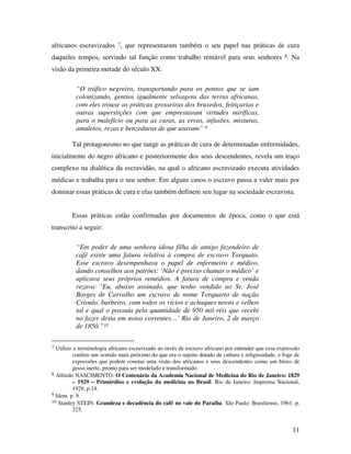 africanos escravizados 7, que representaram também o seu papel nas práticas de cura 
daqueles tempos, servindo tal função como trabalho rentável para seus senhores 8. Na 
visão da primeira metade do século XX: 
11 
“O tráfico negreiro, transportando para os pontos que se iam 
colonizando, gentios igualmente selvagens das terras africanas, 
com eles trouxe as práticas grosseiras dos bruxedos, feitiçarias e 
outras superstições com que emprestavam virtudes miríficas, 
para o malefício ou para as curas, as ervas, infusões, misturas, 
amuletos, rezas e benzeduras de que usavam” 9 
Tal protagonismo no que tange as práticas de cura de determinadas enfermidades, 
inicialmente do negro africano e posteriormente dos seus descendentes, revela um traço 
complexo na dialética da escravidão, na qual o africano escravizado executa atividades 
médicas e trabalha para o seu senhor. Em alguns casos o escravo passa a valer mais por 
dominar essas práticas de cura e elas também definem seu lugar na sociedade escravista. 
Essas práticas estão confirmadas por documentos de época, como o que está 
transcrito a seguir: 
“Em poder de uma senhora idosa filha de antigo fazendeiro de 
café existe uma fatura relativa à compra de escravo Torquato. 
Esse escravo desempenhava o papel de enfermeiro e médico, 
dando conselhos aos patrões: ‘Não é preciso chamar o médico’ e 
aplicava seus próprios remédios. A fatura de compra e venda 
rezava: ‘Eu, abaixo assinado, que tenho vendido ao Sr. José 
Borges de Carvalho um escravo de nome Torquarto de nação 
Crioulo, barbeiro, com todos os vícios e achaques novos e velhos 
tal e qual o possuía pela quantidade de 950 mil-réis que recebi 
no fazer desta em notas correntes…’ Rio de Janeiro, 2 de março 
de 1850.”10 
7 Utilizo a terminologia africano escravizado ao invés de escravo africano por entender que essa expressão 
confere um sentido mais próximo do que era o sujeito dotado de cultura e religiosidade, e foge de 
expressões que podem conotar uma visão dos africanos e seus descendentes como um bloco de 
gesso inerte, pronto para ser modelado e transformado. 
8 Alfredo NASCIMENTO. O Centenário da Academia Nacional de Medicina do Rio de Janeiro: 1829 
– 1929 – Primórdios e evolução da medicina no Brasil. Rio de Janeiro: Imprensa Nacional, 
1929, p.14. 
9 Idem. p. 9. 
10 Stanley STEIN. Grandeza e decadência do café no vale do Paraíba. São Paulo: Brasiliense, 1961. p. 
225. 
 