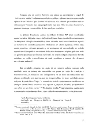 Torquato era um escravo barbeiro, que apesar de desempenhar o papel de 
“enfermeiro e médico”, aplicava seus próprios remédios e não precisava de uma segunda 
opinião de um “médico” para executar sua atividade. Não sabemos que remédios eram os 
utilizados por Torquato, mas, a julgar pelo valor pago pela “filha do antigo fazendeiro”, 
podemos intuir que esses remédios deviam ter alguns resultados. 
As práticas de cura que segundo os médicos do século XIX eram consideradas 
como: bruxedos, feitiçarias e superstições dos africanos foram introduzidos nos combates 
às doenças de etiologia desconhecida e foram utilizadas na sociedade brasileiras a partir 
do exercício dos chamados curandeiros e feiticeiros. Os saberes e práticas, embora tidas 
como grosseiras, estiveram presentes e se acentuaram até sua proibição no período 
republicano. Essas práticas não estavam deslocadas do elemento religioso, pois este, mais 
do que uma postura de resistência à escravidão, era responsável pela organização da vida 
cotidiana na região centro-africana, de onde provinham a maioria dos africanos 
escravizados no Brasil.11 
Em sociedades africanas nas quais há um universo cultural norteado pela 
oralidade, onde os valores são transmitidos em grupo por meio da exposição e 
transmissão oral, as práticas de cura configuram-se em um misto de conhecimento das 
plantas, combinados com palavras que são compreendidas, por essas sociedades, como 
mágicas. Segundo Pierre Verger “A transmissão oral do conhecimento é considerada na 
tradição iorubá como o veículo do axé, o poder, a força das palavras, que permanece 
sem efeito em um texto escrito.” 12 Na tradição iorubá, Verger encontrou receitas para 
tratamento de varias doenças, dentre elas a epilepsia, como demonstra a citação a seguir: 
12 
“216. Receita para tratar a epilepsia 
tubérculo de Dioscorea Bulbifera, Diocoreaceae (cará-de-sapateiro) 
11 Sobre o assunto, cfr. Gabriela dos Reis SAMPAIO. Tenebrosos mistérios: Juca Rosa e as relações entre 
crença e cura no Rio de janeiro imperial. IN Artes e ofício de curar no Brasil: Capítulos de 
história social/ Sidney Chalhoub (org) – Campinas: Editora da Unicamp, 2003. 
12 Pierre Fatumbi VERGER. Ewé – O uso das plantas na sociedade Iorubá. São Paulo: Companhia das 
Letras. 1995. p. 20. 
 