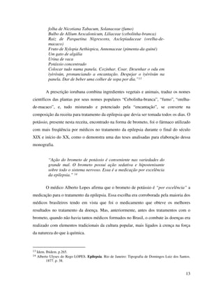 13 
folha de Nicotiana Tabacum, Solanaceae (fumo) 
Bulbo de Allium Aescalonicum, Liliaceae (cebolinha-branca) 
Raiz de Parquetina Nigrescens, Asclepiadaceae (orelha-de-macaco) 
Fruto de Xylopia Aethiopica, Annonaceae (pimenta-da-guiné) 
Um gato de algália 
Urina de vaca 
Potássio concentrado 
Colocar tudo numa panela. Cozinhar. Coar. Desenhar o odu em 
ìyèròsùn, pronunciando a encantação. Despejar o ìyèròsùn na 
panela. Dar de beber uma colher de sopa por dia.”13 
A prescrição iorubana combina ingredientes vegetais e animais, traduz os nomes 
científicos das plantas por seus nomes populares “Cebolinha-branca”, “fumo”, “orelha-de- 
macaco”, e, tudo misturado e potenciado pela “encantação”, se converte na 
composição da receita para tratamento da epilepsia que devia ser tomada todos os dias. O 
potássio, presente nesta receita, encontrado na forma de brometo, foi o fármaco utilizado 
com mais freqüência por médicos no tratamento da epilepsia durante o final do século 
XIX e início do XX, como o demonstra uma das teses analisadas para elaboração dessa 
monografia. 
“Ação do brometo de potássio é conveniente nas variedades do 
grande mal. O brometo possui ação sedativa e hipostenisante 
sobre todo o sistema nervoso. Essa é a medicação por excelência 
da epilepsia.” 14 
O médico Alberto Lopes afirma que o brometo de potássio é “por excelência” a 
medicação para o tratamento da epilepsia. Essa escolha era corroborada pela maioria dos 
médicos brasileiros tendo em vista que foi o medicamento que obteve os melhores 
resultados no tratamento da doença. Mas, anteriormente, antes dos tratamentos com o 
brometo, quando não havia tantos médicos formados no Brasil, o combate às doenças era 
realizado com elementos tradicionais da cultura popular, mais ligados à crença na força 
da natureza do que à química. 
13 Idem. Ibidem. p.265. 
14 Alberto Ulyses do Rego LOPES. Epilepsia. Rio de Janeiro: Tipografia de Domingos Luiz dos Santos. 
1877. p. 38. 
 