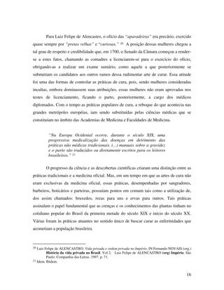 Para Luiz Felipe de Alencastro, o ofício das “aparadeiras” era precário, exercido 
quase sempre por “pretas velhas” e “curiosas.” 20 A posição dessas mulheres chegou a 
tal grau de respeito e credibilidade que, em 1700, o Senado da Câmara começou a render-se 
a estes fatos, chamando as comadres a licenciarem-se para o exercício do ofício, 
obrigando-as a realizar um exame sumário, como aquele a que posteriormente se 
submetiam os candidatos aos outros ramos dessa rudimentar arte de curar. Essa atitude 
foi uma das formas de controlar as práticas de cura, pois, sendo mulheres consideradas 
incultas, embora dominassem suas atribuições, essas mulheres não eram aprovadas nos 
testes de licenciamento, ficando o parto, posteriormente, a cargo dos médicos 
diplomados. Com o tempo as práticas populares de cura, a reboque do que acontecia nas 
grandes metrópoles européias, iam sendo substituídas pelas ciências médicas que se 
constituíam no âmbito das Academias de Medicina e Faculdades de Medicina. 
16 
“Na Europa Ocidental ocorre, durante o século XIX, uma 
progressiva medicalização das doenças em detrimento das 
práticas não médicas tradicionais. (...) manuais sobre a gravidez 
e o parto são traduzidos ou diretamente escritos para os leitores 
brasileiros.” 21 
O progresso da ciência e as descobertas cientificas criaram uma distinção entre as 
práticas tradicionais e a medicina oficial. Mas, em um tempo em que as artes de cura não 
eram exclusivas da medicina oficial, essas práticas, desempenhadas por sangradores, 
barbeiros, boticários e parteiras, possuíam pontos em comum tais como a utilização de, 
dos assim chamados: bruxedos, rezas para uns e ervas para outros. Tais práticas 
assinalam o papel fundamental que as crenças e os conhecimentos das plantas tinham no 
cotidiano popular do Brasil da primeira metade do século XIX e início do século XX. 
Várias foram às práticas atuantes no sentido único de buscar curar as enfermidades que 
acometiam a população brasileira. 
20 Luiz Felipe de ALENCASTRO. Vida privada e ordem privada no Império. IN Fernando NOVAIS (org.) 
História da vida privada no Brasil. Vol 2. Luiz Felipe de ALENCASTRO (org) Império. São 
Paulo: Companhia das Letras. 1997. p. 71. 
21 Idem. Ibidem. 
 