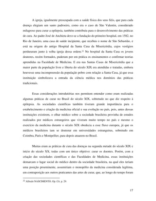 A igreja, igualmente preocupada com a saúde física dos seus fiéis, que para cada 
doença elegiam um santo padroeiro, como era o caso de São Valentin, considerado 
milagroso para curar a epilepsia, também contribuiu para o desenvolvimento das práticas 
de cura. Ao padre José de Anchieta deve-se a fundação do primeiro hospital, em 1582, no 
Rio de Janeiro, uma casa de saúde incipiente, que recebeu o nome de São Sebastião, e 
está na origem do antigo Hospital da Santa Casa da Misericórdia, cujos vestígios 
perduraram junto à velha igreja dessa ordem.22 No hospital da Santa Casa os jovens 
doutores, recém formados, puderam por em prática os ensinamentos e confirmar teorias 
aprendidas na Faculdade de Medicina. E era nas Santas Casas de Misericórdia que a 
maior parte da população livre e liberta do século XIX era atendidas e tratadas, embora 
houvesse uma incompreensão da população pobre com relação a Santa Casa, já que essa 
instituição simbolizava a entrada da ciência médica nos domínios das práticas 
tradicionais. 
Essas considerações introdutórias nos permitem entender como eram realizadas 
algumas práticas de curar no Brasil do século XIX, sobretudo no que diz respeito à 
epilepsia. As sociedades científicas também tiveram grande importância para o 
estabelecimento e criação da medicina oficial e sua evolução no país, pois, antes dessas 
instituições existirem, o olhar médico sobre a sociedade brasileira provinha de estudos 
realizados por médicos estrangeiros que viveram muito tempo no país e mesmo o 
exercício da medicina durante o século XIX obedecia a esse fluxo europeu, já que os 
médicos brasileiros iam se doutorar em universidades estrangeiras, sobretudo em 
Coimbra, Paris e Montpellier, para depois atuarem no Brasil. 
Muitas eram as práticas de cura das doenças na segunda metade do século XIX e 
início do século XX, todas com um único objetivo: curar os doentes. Porém, com a 
criação das sociedades científicas e das Faculdades de Medicina, essas instituições 
demarcam o lugar social do médico dentro da sociedade brasileira, na qual eles teriam 
uma posição proeminente, assumiriam o monopólio da medicina considerada legítima, 
em contraposição aos outros praticantes das artes de curar, que, ao longo do tempo foram 
17 
22 Alfredo NASCIMENTO. Op. Cit. p. 29. 
 