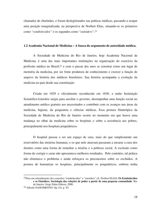 chamados de charlatães, e foram deslegitimados nas práticas médicas, passando a ocupar 
uma posição marginalizada, na perspectiva de Norbert Elias, situando-se os primeiros 
como “estabelecidos” e os segundos como “outsiders”.23 
1.2 Academia Nacional de Medicina – A busca do argumento de autoridade médica. 
A Sociedade de Medicina do Rio de Janeiro, hoje Academia Nacional de 
Medicina, é uma das mais importantes instituições na organização do exercício da 
profissão médica no Brasil,24 e com o passar dos anos se constitui como um lugar de 
memória da medicina, por ser fonte produtora de conhecimento e exercer a função de 
arquivo da história dos médicos brasileiros. Sua história acompanha a evolução da 
medicina no país desde sua constituição. 
Criada em 1829 e oficialmente reconhecida em 1830, a então Instituição 
Scientifico-Literária surgiu para auxiliar o governo, desempenhar uma função social no 
atendimento médico gratuito aos necessitados e contribuir com os avanços nas áreas da 
medicina, higiene, da psiquiatria e ciências médicas. Essa postura filantrópica da 
Sociedade de Medicina do Rio de Janeiro ocorre no momento em que houve uma 
mudança no olhar da medicina sobre os hospitais e sobre a assistência aos pobres, 
principalmente nos hospitais psiquiátricos. 
O hospital passou a ser um espaço de cura, mais do que simplesmente um 
reservatório das misérias humanas, e os que nele atuavam passaram a encarar a cura dos 
doentes como uma forma de remediar a miséria e a pobreza social. A exclusão como 
forma de corrigir e curar não apresentava melhores resultados. Pelo contrário, tal prática 
não eliminava o problema e ainda reforçava os preconceitos sobre os excluídos. A 
postura de humanizar os hospitais, principalmente os psiquiátricos, embora tenha 
23Para um entendimento dos conceitos “estabelecidos” e “outsiders” cfr. Norbert ELIAS. Os Estabelecidos 
e os Outsiders. Sociologia das relações de poder a partir de uma pequena comunidade. Rio 
de Janeiro: Jorge Zahar Editora, 2000. 
18 
24 Alfredo NASCIMENTO. Op. Cit. p. VI. 
 