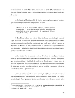 ocorrida no final do século XIX, só foi intensificada no século XX,25 e teve como seu 
precursor o médico Juliano Moreira, membro da Academia Nacional de Medicina do Rio 
de Janeiro. 
A Sociedade de Medicina do Rio de Janeiro deu seus primeiros passos nos anos 
19 
que sucederam à proclamação da independência do Brasil. 
“Iniciada em 28 de Maio de 1829, a futura Academia Nacional 
de Medicina,(...) surgia num momento histórico importantíssimo 
da evolução da nossa nacionalidade e da organização definitiva 
da profissão médica.” 26 
O Brasil independente não poderia deixar de formar uma instituição nacional 
capaz de tratar da sociedade e de produzir conhecimento acerca das enfermidades da terra 
e de combater de forma científica as epidemias que assolavam o país. A exemplo da 
Academia de Medicina de Paris, que foi fundada na tormenta da Revolução Francesa, 
nasceu também a Sociedade de Medicina do Rio de Janeiro, no calor das transformações 
políticas de um Brasil independente. 
A importação dos modelos de estruturas filosóficas e tecnológicas francesa, 
forneceu as Sociedades de Medicina do Rio de Janeiro e Salvador, estrutura institucional 
que permitiu modificar o significado da medicina no Brasil, dando a ela um status de 
profissão, legitimando uma postura de detenção de poder frente aos outros saberes e artes 
de curar, que permitiu uma hierarquização entre a medicina e as outras esferas da 
sociedade, tais como a igreja e a escola. 
Além dos intuitos científicos como associação médica, a incipiente sociedade 
visava colaborar com o governo no que dissesse respeito à saúde pública, e se tornará 
uma instituição filantrópica como centro de assistência, proporcionando socorro grátis 
25 Gisele SANGLARD. O mecenato da cura IN Revista de História da Biblioteca Nacional. Rio de 
Janeiro: Biblioteca Nacional. Ano 1. n° 10 maio-julho 2006. 
26 Alfredo NASCIMENTO Op. Cit. p. 39. 
 