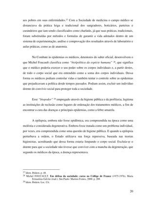 aos pobres em suas enfermidades.27 Com a Sociedade de medicina o campo médico se 
distanciava da prática leiga e tradicional dos sangradores, boticários, parteiras e 
curandeiros que iam sendo classificados como charlatãs, já que suas práticas, tradicionais, 
foram substituídas por métodos e formulas de garantir a vida adotados dentro de um 
sistema de experimentação, análise e comprovação dos resultados através de laboratório e 
aulas práticas, como as de anatomia. 
No Combate às epidemias os médicos, detentores do saber oficial, desenvolvem o 
que Michel Foucault classifica como “biolpolítica da espécie humana” 28, que significa 
que o médico poderia exercer o seu poder sobre os corpos individuais e, a partir destes, 
de todo o corpo social que era entendido como a soma dos corpos individuais. Dessa 
forma os médicos podiam controlar vidas e também tentar o controle sobre as epidemias 
que prejudicavam a política desde tempos passados. Podiam assim, excluir um indivíduo 
doente do convívio social para proteger toda a sociedade. 
Esse “biopoder” 29 empregado através da higiene pública e da profilaxia, legitima 
as instituições de reclusão como lugares de ordenação dos tratamentos médicos, a fim de 
encontrar a cura das doenças e principais epidemias, como a febre amarela. 
A epilepsia, embora não fosse epidêmica, era compreendida na época como uma 
moléstia e considerada degenerativa. Embora fosse tratada como um problema individual, 
por vezes, era compreendida como uma questão de higiene pública. E quando a epilepsia 
perturbava a ordem, o Estado utilizava sua força repressiva, baseada nas teorias 
higienistas, acreditando que dessa forma estaria limpando o corpo social. Excluía-se o 
doente para que a sociedade não tivesse que conviver com a mancha da degeneração, que 
segundo os médicos da época, a doença representava. 
27 Idem. Ibidem. p. 48. 
28 Michel FOUCAULT. Em defesa da sociedade: curso no Collège de France (1975-1976), Maria 
20 
Ermantina Galvão (trad.). São Paulo: Martins Fontes, 2000. p. 289. 
29 Idem. Ibidem. Loc. Cit. 
 