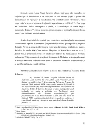 Segundo Maria Luiza Tucci Carneiro, alguns indivíduos são marcados por 
estigmas que se entrecruzam e os envolvem em um mesmo grupo, o grupos dos 
transformados em “perigos” e classificados pela sociedade como “desviante”. Nesse 
grupo estão “o negro, o leproso, o desajustado, a prostituta e os epiléticos” 30. Esse grupo 
dos “desviante” estava corrompendo a ordem, e “a manutenção da ordem exige a 
manutenção do desvio”31. Nesse momento entram em cena as instituições de reclusão que 
atuam como entidades normalizadoras. 
A ação da sociedade foi reprimir para controlar as manifestações incontroladas da 
cidade doente, reprimir os indivíduos que perturbam a ordem, que impedem o progresso 
da nação. Porém, a epilepsia não figurava como tema de interesse imediato dos médicos 
do início do século XIX. Como salienta Margarida de Souza Neves em seu texto O 
grande mal, a epilepsia só passa a ser objetos dos médicos das Faculdades de Medicina 
tardiamente.32 No momento da criação da Sociedade de Medicina, os temas pelos quais 
os médicos brasileiros se interessavam eram as epidemias, dentre elas a febre amarela, e 
as questões de higiene e saúde pública. 
Alfredo Nascimento assim descreve a criação da Sociedade de Medicina do Rio 
21 
de Janeiro. 
“Luiz Vicente De-Simoni, Joaquim Candido Soares de 
Meirelles, José Martins da Cruz Jobim, José Francisco Xavier 
Sigaud e o médico francês Jean Maurice Faivre, às 7 horas da 
noite de 28 de maio de 1829, congregados na casa de Sigaud, à 
rua do Rosário nº 185, lançaram os fundamentos da Sociedade de 
Medicina do Rio de Janeiro, lavrando-se disto a ata fundacional 
assinada por todos e redigida por De-Simoni, para 
encaminhamento das devidas regulamentações que 
possibilitassem o seu funcionamento. Assim, em uma noite de 
Maio de 1829, surgia uma instituição preocupada em melhorar o 
exercício da medicina e tornar-se uma guarda vigilante da saúde 
pública.” 33 
30 Maria Luiza Tucci CARNEIRO. Negros, loucos negros. IN Revista da USP – Dossiê Brasil/ África. nº 
18: Jun.- ago. 1993. p. 146. 
31 Idem. Ibidem. 
32 Margarida de Souza NEVES. O grande mal. Rio de Janeiro. Departamento de História PUC-Rio. CNPq. 
2006 (Relatório Parcial de Pesquisa – Mimeo). p. 6. 
33 Alfredo NASCIMENTO Op. Cit. p. 53. 
 