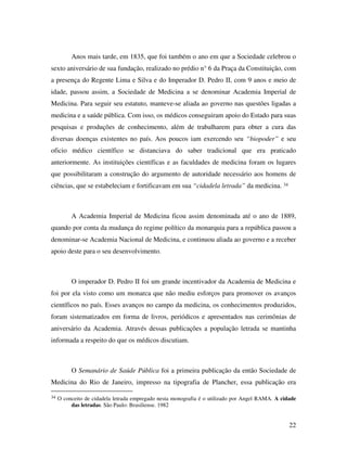 Anos mais tarde, em 1835, que foi também o ano em que a Sociedade celebrou o 
sexto aniversário de sua fundação, realizado no prédio n° 6 da Praça da Constituição, com 
a presença do Regente Lima e Silva e do Imperador D. Pedro II, com 9 anos e meio de 
idade, passou assim, a Sociedade de Medicina a se denominar Academia Imperial de 
Medicina. Para seguir seu estatuto, manteve-se aliada ao governo nas questões ligadas a 
medicina e a saúde pública. Com isso, os médicos conseguiram apoio do Estado para suas 
pesquisas e produções de conhecimento, além de trabalharem para obter a cura das 
diversas doenças existentes no país. Aos poucos iam exercendo seu “biopoder” e seu 
oficio médico científico se distanciava do saber tradicional que era praticado 
anteriormente. As instituições científicas e as faculdades de medicina foram os lugares 
que possibilitaram a construção do argumento de autoridade necessário aos homens de 
ciências, que se estabeleciam e fortificavam em sua “cidadela letrada” da medicina. 34 
A Academia Imperial de Medicina ficou assim denominada até o ano de 1889, 
quando por conta da mudança do regime político da monarquia para a república passou a 
denominar-se Academia Nacional de Medicina, e continuou aliada ao governo e a receber 
apoio deste para o seu desenvolvimento. 
O imperador D. Pedro II foi um grande incentivador da Academia de Medicina e 
foi por ela visto como um monarca que não mediu esforços para promover os avanços 
científicos no país. Esses avanços no campo da medicina, os conhecimentos produzidos, 
foram sistematizados em forma de livros, periódicos e apresentados nas cerimônias de 
aniversário da Academia. Através dessas publicações a população letrada se mantinha 
informada a respeito do que os médicos discutiam. 
O Semanário de Saúde Pública foi a primeira publicação da então Sociedade de 
Medicina do Rio de Janeiro, impresso na tipografia de Plancher, essa publicação era 
34 O conceito de cidadela letrada empregado nesta monografia é o utilizado por Angel RAMA. A cidade 
22 
das letradas. São Paulo: Brasiliense. 1982 
 