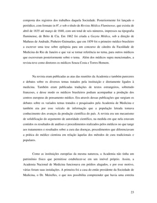composta dos registros dos trabalhos daquela Sociedade. Posteriormente foi lançado o 
periódico, com formato in 8º, e sob o título de Revista Médica Fluminense, que existiu de 
abril de 1835 até março de 1840, com um total de seis números, impressos na tipografia 
fluminense, de Brito & Cia. Em 1862 foi criada a Gazeta Médica, sob a direção de 
Matheus de Andrade, Pinheiro Guimarães, que em 1859 foi o primeiro médico brasileiro 
a escrever uma tese sobre epilepsia para um concurso de cátedra da Faculdade de 
Medicina do Rio de Janeiro e que vai se tornar referência no tema, para outros médicos 
que escreveram posteriormente sobre o tema. Além dos médicos supra mencionados, a 
revista teve como diretores os médicos Souza Costa e Torres Homem. 
Na revista eram publicadas as atas das reuniões da Academia e também pareceres 
e debates sobre os diversos temas tratados pela instituição e diretamente ligados à 
medicina. Também eram publicadas traduções de textos estrangeiros, sobretudo 
franceses, e desse modo os médicos brasileiros podiam acompanhar a produção dos 
centros europeus de pensamento médico. Era através dessas publicações que surgiam os 
debates sobre os variados temas tratados e pesquisados pela Academia de Medicina e 
também era por esse veículo de informação que a população letrada tomava 
conhecimento dos avanços da produção científica do país. A revista era um mecanismo 
de solidificação do argumento de autoridade científico, na medida em que nela estavam 
contidos os resultados de análises e procedimentos realizados pelos médicos no que tange 
aos tratamentos e resultados sobre a cura das doenças, procedimentos que diferenciavam 
a prática do médico cientista em relação àquelas dos métodos de cura tradicionais e 
populares. 
Como as instituições européias da mesma natureza, a Academia não tinha um 
patrimônio físico que permitisse estabelecer-se em um imóvel próprio. Assim, a 
Academia Nacional de Medicina funcionava em prédios alugados, e por esse motivo, 
várias foram suas instalações. A primeira foi a casa do então presidente da Sociedade de 
Medicina, o Dr. Meirelles, o que nos possibilita compreender que havia uma estreita 
23 
 