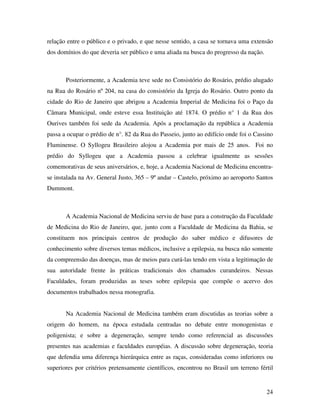 relação entre o público e o privado, e que nesse sentido, a casa se tornava uma extensão 
dos domínios do que deveria ser público e uma aliada na busca do progresso da nação. 
Posteriormente, a Academia teve sede no Consistório do Rosário, prédio alugado 
na Rua do Rosário nº 204, na casa do consistório da Igreja do Rosário. Outro ponto da 
cidade do Rio de Janeiro que abrigou a Academia Imperial de Medicina foi o Paço da 
Câmara Municipal, onde esteve essa Instituição até 1874. O prédio n° 1 da Rua dos 
Ourives também foi sede da Academia. Após a proclamação da república a Academia 
passa a ocupar o prédio de n°. 82 da Rua do Passeio, junto ao edifício onde foi o Cassino 
Fluminense. O Syllogeu Brasileiro alojou a Academia por mais de 25 anos. Foi no 
prédio do Syllogeu que a Academia passou a celebrar igualmente as sessões 
comemorativas de seus aniversários, e, hoje, a Academia Nacional de Medicina encontra-se 
instalada na Av. General Justo, 365 – 9º andar – Castelo, próximo ao aeroporto Santos 
24 
Dummont. 
A Academia Nacional de Medicina serviu de base para a construção da Faculdade 
de Medicina do Rio de Janeiro, que, junto com a Faculdade de Medicina da Bahia, se 
constituem nos principais centros de produção do saber médico e difusores de 
conhecimento sobre diversos temas médicos, inclusive a epilepsia, na busca não somente 
da compreensão das doenças, mas de meios para curá-las tendo em vista a legitimação de 
sua autoridade frente às práticas tradicionais dos chamados curandeiros. Nessas 
Faculdades, foram produzidas as teses sobre epilepsia que compõe o acervo dos 
documentos trabalhados nessa monografia. 
Na Academia Nacional de Medicina também eram discutidas as teorias sobre a 
origem do homem, na época estudada centradas no debate entre monogenistas e 
poligenista; e sobre a degeneração, sempre tendo como referencial as discussões 
presentes nas academias e faculdades européias. A discussão sobre degeneração, teoria 
que defendia uma diferença hierárquica entre as raças, consideradas como inferiores ou 
superiores por critérios pretensamente científicos, encontrou no Brasil um terreno fértil 
 