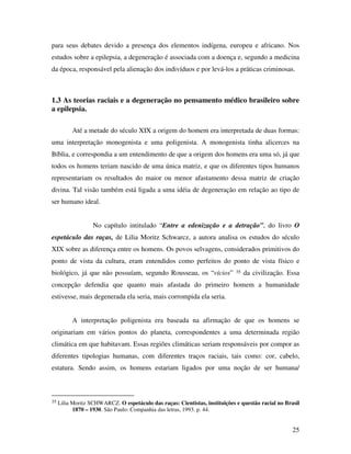 para seus debates devido a presença dos elementos indígena, europeu e africano. Nos 
estudos sobre a epilepsia, a degeneração é associada com a doença e, segundo a medicina 
da época, responsável pela alienação dos indivíduos e por levá-los a práticas criminosas. 
1.3 As teorias raciais e a degeneração no pensamento médico brasileiro sobre 
a epilepsia. 
Até a metade do século XIX a origem do homem era interpretada de duas formas: 
uma interpretação monogenista e uma poligenista. A monogenista tinha alicerces na 
Bíblia, e correspondia a um entendimento de que a origem dos homens era uma só, já que 
todos os homens teriam nascido de uma única matriz, e que os diferentes tipos humanos 
representariam os resultados do maior ou menor afastamento dessa matriz de criação 
divina. Tal visão também está ligada a uma idéia de degeneração em relação ao tipo de 
ser humano ideal. 
No capítulo intitulado “Entre a edenização e a detração”, do livro O 
espetáculo das raças, de Lilia Moritz Schwarcz, a autora analisa os estudos do século 
XIX sobre as diferença entre os homens. Os povos selvagens, considerados primitivos do 
ponto de vista da cultura, eram entendidos como perfeitos do ponto de vista físico e 
biológico, já que não possuíam, segundo Rousseau, os “vícios” 35 da civilização. Essa 
concepção defendia que quanto mais afastada do primeiro homem a humanidade 
estivesse, mais degenerada ela seria, mais corrompida ela seria. 
A interpretação poligenista era baseada na afirmação de que os homens se 
originariam em vários pontos do planeta, correspondentes a uma determinada região 
climática em que habitavam. Essas regiões climáticas seriam responsáveis por compor as 
diferentes tipologias humanas, com diferentes traços raciais, tais como: cor, cabelo, 
estatura. Sendo assim, os homens estariam ligados por uma noção de ser humana/ 
35 Lilia Moritz SCHWARCZ. O espetáculo das raças: Cientistas, instituições e questão racial no Brasil 
25 
1870 – 1930. São Paulo: Companhia das letras, 1993. p. 44. 
 