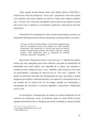 Ainda segundo Jurandir Barreto Júnior, para Herbert Spencer (1820-1903) a 
criação de leis sociais de proteção aos “menos aptos” prejudicaria a vida social, porque 
esses indivíduos não teriam condições de sobreviver. Sendo assim, Spencer acreditava 
que a “luta pela vida” teria como conseqüência a preservação da raça superior e de uma 
elite social, o que, se aplicado ao caso brasileiro, significaria a supremacia de uma elite 
social branca. 
O Darwinismo foi incorporado em várias vertentes de pensamento e passou a ser 
interpretado diferentemente pela medicina, antropologia, sociologia, história e economia. 
27 
“No que se refere à esfera política, o darwinismo significou uma 
base de sustentação teórica para práticas de cunho bastante 
conservador. São conhecidos os vínculos que unem esse tipo de 
modelo ao imperialismo europeu, que tomou a noção de ‘seleção 
natural’ como justificativa para a explicação do domínio 
ocidental, ‘mais forte e adaptado.’” 38 
Desse modo, o Darwinismo social ou “teoria das raças” 39, diferente dos suportes 
teóricos que eram empregados pelas teorias anteriores, não partia do entendimento da 
humanidade como sendo unitária, com capacidade de se superar, mas sustentava a 
existência de uma evolução das raças “puras” definidas a partir do que era visto como 
sua potencialidade e capacidade de sobreviver por ser “mais forte e adaptado”. Tal 
postura de pensamento pressupõe uma hierarquização das raças, que adotou o modelo 
poligenista para explicar as diferenças humanas, mas negativava a miscigenação uma vez 
que entendia que tal mistura seria um erro porque, segundo essa interpretação, a 
miscigenação não transmitiria os caracteres adquiridos e representaria a degeneração 
racial e social. 
As classificações e hierarquizações dos homens de maneira biologizada não são 
exclusivas dos Darwinistas sociais. O naturalista Linneo, no século XVIII, já havia 
agrupado características físicas e biológicas para dividir moralmente os homens segundo 
38 Lilia Moritz SCHWARCZ. Op. Cit. p. 56. 
39 Idem. Ibidem. p. 58. 
 