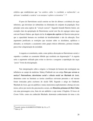 critérios que estabeleciam que “ao asiático cabia ‘a crueldade, a melancolia’; ao 
africano ‘a maldade, a astúcia’ e ao europeu ‘o gênio e a inventiva’”. 40 
O peso do Darwinismo social consiste no fato de afirmar a existência de raças 
inferiores, que deveriam ser submetidas ou eliminadas do conjunto da população. Esse 
princípio seria uma espécie de “seleção natural”. Segundo Jurandir Barreto Junior, um 
exemplo claro da apropriação do Darwinismo social com fins de segregar outras raças 
está em Francis Galton, que depois de ler A origem das espécies de Darwin tenta provar 
que a capacidade humana era resultado da hereditariedade e não da educação. Esse 
argumento justificaria as restrições que recaiam sobre os alcoólatras, epiléticos e 
alienados, as restrições a casamentos entre grupos étnicos diferentes, posturas tomadas 
para evitar a degeneração da sociedade. 
A eugenia se constituiria, então, como prática alicerçada no Darwinismo social, e 
supunha o combate ao casamento híbrido que resultaria em degeneração.41 A eugenia 
seria o argumento utilizado para evitar os desvios e assegurar a reprodução das raças 
“puras” livres da miscigenação. 
Tais interpretações sobre a origem e a formação do homem não restringiam sua 
influência ao campo da medicina. Sidney Chalhoub em seu artigo Para que servem os 
narizes? Paternalismo, darwinismo social e ciência racial em Machado de Assis, 
demonstra como na literatura as teorias científicas estiveram presentes e até mesmo 
foram ironizadas pelos escritores do século XIX. Segundo o artigo de Chalhoub, 
Machado de Assis, que era epilético e nunca mencionou explicitamente a doença em seus 
textos, talvez por receio dos preconceitos sociais, em Memórias póstumas de Brás Cubas 
cria uma personagem coxa, fruto de um adultério e cujo nome é Eugênia. O bruxo do 
Cosme Velho, como era conhecido Machado, demonstra conhecimento do tema e cria 
28 
40 Jurandir Antônio Sá BARRETO JÚNIOR. Op. Cit. p. 57. 
41 Idem, p. 58 
 