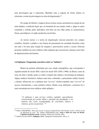 uma personagem que o representa. Machado trata a eugenia de forma irônica ao 
relacionar o nome da personagem ao tema da degeneração.42 
No campo do Direito o impacto dessas teorias raciais auxiliaram na criação de um 
ramo próprio, a medicina legal. que, no momento de sua criação, tende a julgar as ações 
cometidas e sofridas pelos indivíduos com base em um olhar atento ás características 
físicas, psicológicas e à saúde mental dos envolvidos. 
As teorias raciais e a teoria da degeneração estavam presentes nos campos 
científico, literário e jurídico e nas formas de pensamento da sociedade brasileira como 
um todo e foi base para criação de estigmas e preconceitos raciais e sociais. Estavam 
presentes também nas teses médicas sobre epilepsia que associavam a doença como fator 
de degenerescência do homem. 
29 
1.4 Epilepsia: Tempestade convulsiva sobre os “infelizes”. 
Dentro do período delimitado por esse estudo monográfico, que corresponde à 
segunda metade do século XIX e início do século XX (1859 a 1906), no Brasil, como de 
resto em todo o mundo, pouco se sabia a respeito das origens e da etiologia da epilepsia. 
Alguns médicos brasileiros, tinham como base, sobretudo, o pensamento médico francês 
e alemão, afirmavam ser a epilepsia uma “nevrose” cérebro-espinhal; uma “nevrose” de 
acessos intermitentes; e uma moléstia crônica. Dentre essas definições a primeira foi a 
mais encontrada nas teses médicas sobre epilepsia. 
“A epilepsia é uma nevrose cérebro espinhal, especialmente 
caracterizada por perda súbita e absoluta das faculdades, e na 
maioria dos casos acompanhada de convulsões tônicas e 
clonicas, gerais ou parciais.” 43 
42 Sidney CHALHOUB. Para que servem os narizes? Paternalismo, Darwinismo social e ciência racial 
em Machado de Assis IN Sidney CHALHOUB (org). Artes e ofício de curar no Brasil: 
Capítulos de história social. Campinas: Editora da Unicamp, 2003. 
43 Antônio José da COSTA. Epilepsia. Bahia: Tipografia Constitucional. 1881. p. 2. 
 
