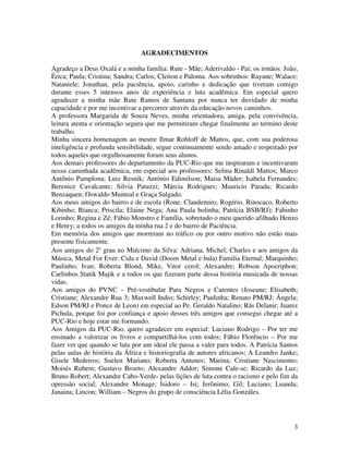 3 
AGRADECIMENTOS 
Agradeço a Deus Oxalá e a minha família: Rute - Mãe; Aderivaldo - Pai; os irmãos: João, 
Érica; Paula; Cristina; Sandra; Carlos; Cleiton e Paloma. Aos sobrinhos: Rayane; Walace; 
Nataniele; Jonathan, pela paciência, apoio, carinho e dedicação que tiveram comigo 
durante esses 5 intensos anos de experiência e luta acadêmica. Em especial quero 
agradecer a minha mãe Rute Ramos de Santana por nunca ter duvidado de minha 
capacidade e por me incentivar a percorrer através da educação novos caminhos. 
A professora Margarida de Souza Neves, minha orientadora, amiga, pela convivência, 
leitura atenta e orientação segura que me permitiram chegar finalmente ao termino deste 
trabalho. 
Minha sincera homenagem ao mestre Ilmar Rohloff de Mattos, que, com sua poderosa 
inteligência e profunda sensibilidade, segue continuamente sendo amado e respeitado por 
todos aqueles que orgulhosamente foram seus alunos. 
Aos demais professores do departamento da PUC-Rio que me inspiraram e incentivaram 
nessa caminhada acadêmica, em especial aos professores: Selma Rinaldi Mattos; Marco 
Antônio Pamplona; Luiz Resnik; Antônio Edimilson; Maisa Mäder; Isabela Fernandes; 
Berenice Cavalcante; Silvia Patuzzi; Márcia Rodrigues; Mauricio Parada; Ricardo 
Benzaquen; Oswaldo Munteal e Graça Salgado. 
Aos meus amigos do bairro e de escola (Rone, Claudemiro, Rogério, Rinocaco, Roberto 
Kibinho; Bianca; Priscila; Elaine Nega; Ana Paula bolinha; Patrícia BSB/RJ); Fabinho 
Lorinho; Regina e Zé; Fábio Monstro e Família, sobretudo o meu querido afilhado Henzo 
e Henry; a todos os amigos da minha rua 2 e do bairro de Paciência. 
Em memória dos amigos que morreram no tráfico ou por outro motivo não estão mais 
presente fisicamente. 
Aos amigos do 2° grau no Miécimo da Silva: Adriana, Michel; Charles e aos amigos da 
Música, Metal For Ever: Cida e David (Doom Metal e bala) Familia Eternal; Marquinho; 
Paulinho; Ivan; Roberta Blond, Mike, Vitor cerol; Alexandre; Robson Apocriphon; 
Carlinhos Statik Majik e a todos os que fizeram parte dessa história musicada de nossas 
vidas. 
Aos amigos do PVNC – Pré-vestibular Para Negros e Carentes (Joseane; Elisabeth; 
Cristiane; Alexandre Rua 3; Maxwell Indio; Schirley; Paulinha; Renato PM/RJ; Ângela; 
Edson PM/RJ e Ponce de Leon) em especial ao Pe. Geraldo Natalino; Rãs Delanir; Juarez 
Pichula, porque foi por confiança e apoio desses três amigos que consegui chegar até a 
PUC-Rio e hoje estar me formando. 
Aos Amigos da PUC-Rio, quero agradecer em especial: Luciano Rodrigo – Por ter me 
ensinado a valorizar os livros e compartilhá-los com todos; Fábio Florêncio – Por me 
fazer ver que quando se luta por um ideal ele passa a valer para todos. A Patrícia Santos 
pelas aulas de história da África e historiografia de autores africanos; A Leandro Janke; 
Gisele Medeiros; Suelen Mariano; Roberta Antunes; Marina; Cristiane Nascimento; 
Moisés Rubem; Gustavo Broeto; Alexandre Addor; Simone Cale-se; Ricardo da Luz; 
Bruno Robert; Alexandre Cabo-Verde- pelas lições de luta contra o racismo e pelo fim da 
opressão social; Alexandre Monage; Isidoro – Isi; Jerônimo; Gil; Luciano; Luanda; 
Janaina; Lincon; William – Negros do grupo de consciência Lélia Gonzáles. 
 
