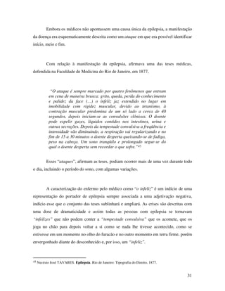 Embora os médicos não apontassem uma causa única da epilepsia, a manifestação 
da doença era esquematicamente descrita como um ataque em que era possível identificar 
início, meio e fim. 
Com relação à manifestação da epilepsia, afirmava uma das teses médicas, 
31 
defendida na Faculdade de Medicina do Rio de Janeiro, em 1877, 
“O ataque é sempre marcado por quatro fenômenos que entram 
em cena de maneira brusca: grito, queda, perda do conhecimento 
e palidez da face (…) o infeliz jaz estendido no lugar em 
imobilidade com rigidez muscular, devido ao tetanismo, à 
contração muscular predomina de um só lado a cerca de 40 
segundos, depois iniciam-se as convulsões clônicas. O doente 
pode expelir gazes, líquidos contidos nos intestinos, urina e 
outras secreções. Depois da tempestade convulsiva a freqüência e 
intensidade vão diminuindo, a respiração vai regularizando e no 
fim de 15 a 30 minutos o doente desperta queixando-se de fadiga, 
peso na cabeça. Um sono tranqüilo e prolongado segue-se do 
qual o doente desperta sem recordar o que sofre.”45 
Esses “ataques”, afirmam as teses, podiam ocorrer mais de uma vez durante todo 
o dia, incluindo o período do sono, com algumas variações. 
A caracterização do enfermo pelo médico como “o infeliz” é um indício de uma 
representação do portador de epilepsia sempre associada a uma adjetivação negativa, 
indício esse que o conjunto das teses sublinhará e ampliará. As crises são descritas com 
uma dose de dramaticidade e assim todas as pessoas com epilepsia se tornavam 
“infelizes” que não podem conter a “tempestade convulsiva” que os acomete, que os 
joga no chão para depois voltar a si como se nada lhe tivesse acontecido, como se 
estivesse em um momento no olho do furacão e no outro momento em terra firme, porém 
envergonhado diante do desconhecido e, por isso, um “infeliz”. 
45 Necésio José TAVARES. Epilepsia. Rio de Janeiro: Tipografia do Direito, 1877. 
 
