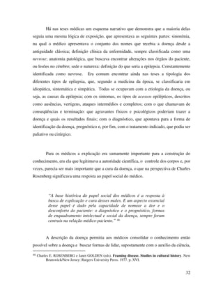 Há nas teses médicas um esquema narrativo que demonstra que a maioria delas 
seguia uma mesma lógica de exposição, que apresentava as seguintes partes: sinonímia, 
na qual o médico apresentava o conjunto dos nomes que recebia a doença desde a 
antiguidade clássica; definição clínica da enfermidade, sempre classificada como uma 
nevrose; anatomia patológica, que buscava encontrar alterações nos órgãos do paciente, 
ou lesões no cérebro; sede e natureza: definição do que seria a epilepsia. Constantemente 
identificada como nevrose. Era comum encontrar ainda nas teses a tipologia dos 
diferentes tipos de epilepsia, que, segundo a medicina da época, se classificaria em 
idiopática, sintomática e simpática. Todas se ocupavam com a etiologia da doença, ou 
seja, as causas da epilepsia; com os sintomas, os tipos de acessos epilépticos, descritos 
como ausências, vertigens, ataques intermédios e completos; com o que chamavam de 
conseqüências e terminação: que agravantes físicos e psicológicos poderiam trazer a 
doença e quais os resultados finais; com o diagnóstico, que apontava para a forma de 
identificação da doença, prognóstico e, por fim, com o tratamento indicado, que podia ser 
paliativo ou cirúrgico. 
Para os médicos a explicação era sumamente importante para a construção do 
conhecimento, era ela que legitimava a autoridade científica, o controle dos corpos e, por 
vezes, parecia ser mais importante que a cura da doença, o que na perspectiva de Charles 
Rosenberg significava uma resposta ao papel social do médico. 
32 
“A base histórica do papel social dos médicos é a resposta à 
busca de explicação e cura desses males. E um aspecto essencial 
desse papel é dado pela capacidade de nomear a dor e o 
desconforto do paciente: o diagnóstico e o prognóstico, formas 
de enquadramento intelectual e social da doença, sempre foram 
centrais na relação médico-paciente.” 46 
A descrição da doença permitia aos médicos consolidar o conhecimento então 
possível sobre a doença e buscar formas de lidar, supostamente com o auxílio da ciência, 
46 Charles E. ROSENBERG e Janet GOLDEN (eds). Framing disease. Studies in cultural history. New 
Brunswick/New Jersey: Rutgers University Press. 1977. p. XVI. 
 