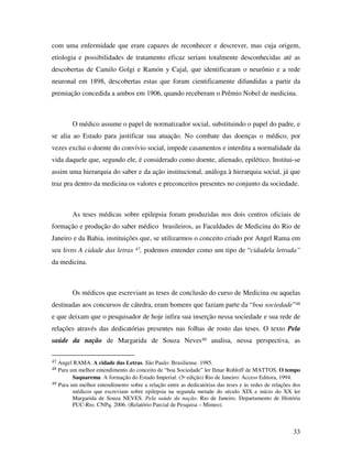com uma enfermidade que eram capazes de reconhecer e descrever, mas cuja origem, 
etiologia e possibilidades de tratamento eficaz seriam totalmente desconhecidas até as 
descobertas de Camilo Golgi e Ramón y Cajal, que identificaram o neurônio e a rede 
neuronal em 1898, descobertas estas que foram cientificamente difundidas a partir da 
premiação concedida a ambos em 1906, quando receberam o Prêmio Nobel de medicina. 
O médico assume o papel de normatizador social, substituindo o papel do padre, e 
se alia ao Estado para justificar sua atuação. No combate das doenças o médico, por 
vezes exclui o doente do convívio social, impede casamentos e interdita a normalidade da 
vida daquele que, segundo ele, é considerado como doente, alienado, epilético. Institui-se 
assim uma hierarquia do saber e da ação institucional, análoga à hierarquia social, já que 
traz pra dentro da medicina os valores e preconceitos presentes no conjunto da sociedade. 
As teses médicas sobre epilepsia foram produzidas nos dois centros oficiais de 
formação e produção do saber médico brasileiros, as Faculdades de Medicina do Rio de 
Janeiro e da Bahia, instituições que, se utilizarmos o conceito criado por Angel Rama em 
seu livro A cidade das letras 47, podemos entender como um tipo de “cidadela letrada” 
da medicina. 
Os médicos que escreviam as teses de conclusão do curso de Medicina ou aquelas 
destinadas aos concursos de cátedra, eram homens que faziam parte da “boa sociedade”48 
e que deixam que o pesquisador de hoje infira sua inserção nessa sociedade e sua rede de 
relações através das dedicatórias presentes nas folhas de rosto das teses. O texto Pela 
saúde da nação de Margarida de Souza Neves49 analisa, nessa perspectiva, as 
47 Angel RAMA. A cidade das Letras. São Paulo: Brasiliense. 1985. 
48 Para um melhor entendimento do conceito de “boa Sociedade” ler Ilmar Rohloff de MATTOS. O tempo 
33 
Saquarema. A formação do Estado Imperial. (3ª edição) Rio de Janeiro: Access Editora, 1994. 
49 Para um melhor entendimento sobre a relação entre as dedicatórias das teses e às redes de relações dos 
médicos que escreviam sobre epilepsia na segunda metade do século XIX e início do XX ler 
Margarida de Souza NEVES. Pela saúde da nação. Rio de Janeiro. Departamento de História 
PUC-Rio. CNPq. 2006. (Relatório Parcial de Pesquisa – Mimeo). 
 