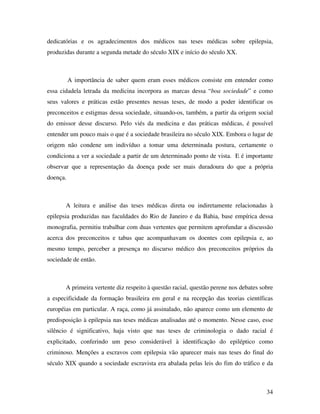 dedicatórias e os agradecimentos dos médicos nas teses médicas sobre epilepsia, 
produzidas durante a segunda metade do século XIX e início do século XX. 
A importância de saber quem eram esses médicos consiste em entender como 
essa cidadela letrada da medicina incorpora as marcas dessa “boa sociedade” e como 
seus valores e práticas estão presentes nessas teses, de modo a poder identificar os 
preconceitos e estigmas dessa sociedade, situando-os, também, a partir da origem social 
do emissor desse discurso. Pelo viés da medicina e das práticas médicas, é possível 
entender um pouco mais o que é a sociedade brasileira no século XIX. Embora o lugar de 
origem não condene um indivíduo a tomar uma determinada postura, certamente o 
condiciona a ver a sociedade a partir de um determinado ponto de vista. E é importante 
observar que a representação da doença pode ser mais duradoura do que a própria 
doença. 
A leitura e análise das teses médicas direta ou indiretamente relacionadas à 
epilepsia produzidas nas faculdades do Rio de Janeiro e da Bahia, base empírica dessa 
monografia, permitiu trabalhar com duas vertentes que permitem aprofundar a discussão 
acerca dos preconceitos e tabus que acompanhavam os doentes com epilepsia e, ao 
mesmo tempo, perceber a presença no discurso médico dos preconceitos próprios da 
sociedade de então. 
A primeira vertente diz respeito à questão racial, questão perene nos debates sobre 
a especificidade da formação brasileira em geral e na recepção das teorias científicas 
européias em particular. A raça, como já assinalado, não aparece como um elemento de 
predisposição à epilepsia nas teses médicas analisadas até o momento. Nesse caso, esse 
silêncio é significativo, haja visto que nas teses de criminologia o dado racial é 
explicitado, conferindo um peso considerável à identificação do epiléptico como 
criminoso. Menções a escravos com epilepsia vão aparecer mais nas teses do final do 
século XIX quando a sociedade escravista era abalada pelas leis do fim do tráfico e da 
34 
 