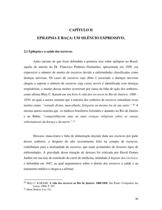 36 
CAPÍTULO II 
EPILEPSIA E RAÇA: UM SILÊNCIO EXPRESSIVO. 
2.1 Epilepsia e a saúde dos escravos. 
Antes mesmo de que fosse defendida a primeira tese sobre epilepsia no Brasil, 
aquela de autoria do Dr. Francisco Pinheiro Guimarães, apresentada em 1959, era 
expressivo o número de mortes de escravos devido a enfermidades classificadas como 
doenças nervosas. Os casos de escravos cujo óbito é associado a doenças nervosas 
chegou a superar o número de escravos cuja causa mortis é identificada com doenças 
respiratórias, e muitas dessas mortes ocorreram por causa da falta de ação dos senhores, 
como afirma Mary C. Karash em seu livro A vida dos escravos no Rio de Janeiro: 1808 – 
1850, no qual a autora sustenta que a maioria dos senhores de escravos entendiam essas 
mortes como: “vontade divina, mau-olhado, feitiçaria ou mesmo ira de um santo.” 50 A 
mesma autora sustenta que os médicos brasileiros formados e atuantes no Rio de Janeiro 
e na Bahia, “compartilhavam uma ou mais crenças religiosas sobre as causas 
sobrenaturais da doença e da morte.” 51 
Descaso, maus-tratos e falta de alimentação decente dada aos escravos por parte 
desses senhores, a despeito do alto investimento feito na compra de escravos, 
contribuíam para a mortandade de escravos, que eram acometidos de diversos tipos de 
enfermidades. A gravidade dessa situação de descaso foi criticada por David Gomes 
Jardim em sua tese de conclusão do curso de medicina, intitulada A higiene dos escravos, 
e defendida em 1847, na qual argumentava sobre o direito dos escravos à saúde e ao 
tratamento médico e chegava a afirmar: 
50 Mary C. KARASH. A vida dos escravos no Rio de Janeiro: 1808-1850. São Paulo: Companhia das 
Letras, 2000. P. 207. 
51 Idem, Ibidem. Loc. Cit. 
 