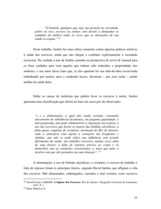 37 
“O homem, qualquer que seja sua posição na sociedade, 
pobre ou rico, escravo ou senhor, tem direito a demandar os 
cuidados do médico todas as vezes que as alterações de sua 
saúde os exijam.” 52 
Neste trabalho, Jardim faz uma crítica veemente contra algumas práticas relativas 
à saúde dos escravos, ainda que não chegue a combater explicitamente a sociedade 
escravista. Na verdade a tese de Jardim caminha na perspectiva de servir de manual para 
os bons cuidados para com aqueles que tinham sido reduzidos a propriedades dos 
senhores, e seu autor deixa claro que, se eles queriam ter sua mão-de-obra escravizada 
trabalhando por muitos anos e rendendo lucros, deveriam – por essa razão - cuidar 
melhor da saúde deles. 
Sobre as causas de moléstias que podem levar os escravos à morte, Jardim 
apresenta uma classificação que afirma ter base em casos por ele observados: 
“(...) a alimentação, a qual não sendo variada, constando 
unicamente de substâncias feculentas, em pequena quantidade, e 
mal preparada, não pode subministrar a reparação necessária; o 
uso tão excessivo que fazem os negros das bebidas alcoólicas; a 
falta quase completa de vestuário, mormente do Rio de Janeiro, 
onde a atmosfera está sujeita a variações tão freqüentes e 
rápidas, que não se pode sofrer sua influência sem grande 
detrimento da saúde; um trabalho excessivo, muitas vezes além 
de suas forças; a falta de repouso preciso ao corpo e os 
domicílios sem as condições convenientes, e, mais que tudo, a 
incúria com que são pensados em suas doenças”. 53 
A alimentação; o uso de bebidas alcoólicas; o vestuário, o excesso de trabalho e 
falta de repouso foram os principais fatores, segundo David Jardim, que afligiam a vida 
dos escravos. Mal alimentados, embriagados, cansados e mal vestidos, esses escravos 
52 David Gomes JARDIM. A higiene dos Escravos. Rio de Janeiro: Tipografia Universal de Laemmert, 
1847. P. 1 
53 Idem. Ibidem p. 6. 
 