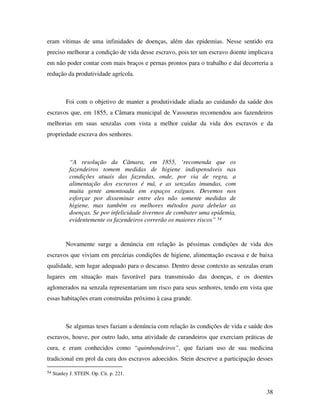 eram vítimas de uma infinidades de doenças, além das epidemias. Nesse sentido era 
preciso melhorar a condição de vida desse escravo, pois ter um escravo doente implicava 
em não poder contar com mais braços e pernas prontos para o trabalho e daí decorreria a 
redução da produtividade agrícola. 
Foi com o objetivo de manter a produtividade aliada ao cuidando da saúde dos 
escravos que, em 1855, a Câmara municipal de Vassouras recomendou aos fazendeiros 
melhorias em suas senzalas com vista a melhor cuidar da vida dos escravos e da 
propriedade escrava dos senhores. 
38 
“A resolução da Câmara, em 1855, ‘recomenda que os 
fazendeiros tomem medidas de higiene indispensáveis nas 
condições atuais das fazendas, onde, por via de regra, a 
alimentação dos escravos é má, e as senzalas imundas, com 
muita gente amontoada em espaços exíguos. Devemos nos 
esforçar por disseminar entre eles não somente medidas de 
higiene, mas também os melhores métodos para debelar as 
doenças. Se por infelicidade tivermos de combater uma epidemia, 
evidentemente os fazendeiros correrão os maiores riscos” 54 
Novamente surge a denúncia em relação às péssimas condições de vida dos 
escravos que viviam em precárias condições de higiene, alimentação escassa e de baixa 
qualidade, sem lugar adequado para o descanso. Dentro desse contexto as senzalas eram 
lugares em situação mais favorável para transmissão das doenças, e os doentes 
aglomerados na senzala representariam um risco para seus senhores, tendo em vista que 
essas habitações eram construídas próximo à casa grande. 
Se algumas teses faziam a denúncia com relação às condições de vida e saúde dos 
escravos, houve, por outro lado, uma atividade de curandeiros que exerciam práticas de 
cura, e eram conhecidos como “quimbandeiros”, que faziam uso de sua medicina 
tradicional em prol da cura dos escravos adoecidos. Stein descreve a participação desses 
54 Stanley J. STEIN. Op. Cit. p. 221. 
 