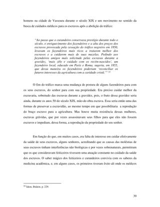 homens na cidade de Vassoura durante o século XIX e um movimento no sentido da 
busca de cuidados médicos para os escravos após a abolição do tráfico: 
39 
“Ao passo que o curandeiro conservava prestígio durante todo o 
século, o enriquecimento dos fazendeiros e a alta dos preços dos 
escravos provocada pela cessação do tráfico negreiro em 1850, 
levavam os fazendeiros mais ricos a tratarem melhor dos 
escravos e a cuidarem mais de suas mazelas. Pedindo aos 
fazendeiros amigos mais solicitude pelas escravas durante a 
gravidez, ‘mais zêlo e cuidado com os recém-nascidos’, um 
fazendeiro local, educado em Paris e Roma, sugeria, em 1855, 
que dessa maneira os fazendeiros poderiam ‘reconciliar os 
futuros interesses da agricultura com a caridade cristã.’” 55 
O fim do tráfico marca uma mudança de postura de alguns fazendeiros para com 
os seus escravos, do senhor para com sua propriedade. Era preciso cuidar melhor da 
escravaria, sobretudo das escravas durante a gravidez, pois, o fruto dessa gravidez seria 
ainda, durante os anos 50 do século XIX, mão-de-obra escrava. Essa seria então uma das 
formas de preservar a escravidão, ao mesmo tempo em que possibilitaria a reprodução 
do braço escravo para a agricultura. Mas houve muita resistência dessas mulheres, 
escravas grávidas, que por vezes assassinavam seus filhos para que eles não fossem 
escravos e impediam, dessa forma, a reprodução da propriedade do seu senhor. 
Em função do que, em muitos casos, era falta de interesse em cuidar efetivamente 
da saúde de seus escravos, alguns senhores, acreditando que as causas das moléstias de 
seus escravos tinham interferências não biológicas e por vezes sobrenaturais, permitiram 
que os que consideravam feiticeiros tivessem uma atuação constante no cuidado da saúde 
dos escravos. O saber mágico dos feiticeiros e curandeiros convivia com os saberes da 
medicina acadêmica, e, em alguns casos, os primeiros tiveram êxito ali onde os médicos 
55 Idem. Ibidem. p. 229. 
 