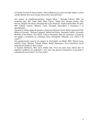A Claudia Cristina de Souza Santos e Revia Morena, por terem me dado alegria e muito 
carinho durante dois anos em que convivemos mais próximos. 
Aos amigos de repúblicas(moradia): Ângela Mirin – Rocinha Laborio 2002. No 
minhocão apto. 485: Cadu; Fabio Mint; Carlos Negão Geo; Wagner Gordo; Alan 
Servsoc; Rogério Noveleiro; Fernando Rei Leão; Mauricio; André Guarda Belo. No apto. 
609: Fabiane Lucena; Helinete; Carla; Fernanda. Desculpem o transtorno e as 
aporrinhações. 
Agradeço a minha equipe de pesquisa: professora Heloisa Corrêa; Maria Aparecida Cida; 
Rebecca Coscareli; Mariana Lapagese; Débora Sol Freire; Samantha Valério; Leonardo 
Barboda; Carol Bastos; Ana Paula; Vanessa Santamini. Que me ensinaram a pesquisar 
em equipe e auxiliaram na construção dessa monografia. Obrigado, essa vitória é de 
vocês!!! 
Um agradecimento especial aos amigos do intercâmbio em Madri 2004: Marino Lima, 
Schirley Jorge; Mariana; Tatiana Tabaki, Rafael Marangone. Essa experiência ficará 
marcada pra sempre no meu coração. 
A Susanne Hoffmann, Meu amor, minha vida. Você faz parte dessa última fase de 
trajetória acadêmica da graduação e tem sido uma parceira responsável na gestação e 
realização do nosso futuro. Te Amo muito! 
4 
 