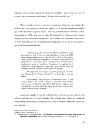 falharam, como assinala Karash ao afirmar que médicos: “fracassaram na cura de 
escravos que recuperaram a saúde depois de uma visita a um feiticeiro.” 56 
Outro exemplo de como o recurso a curandeiros fazia parte das práticas dos 
senhores, está no relato de um caso de uma suposta cura de uma escrava por um feiticeiro 
que acabou por tomar o lugar do médico. A tese de Antônio Romualdo Monteiro Manso, 
apresentada em 1874 e que tem por título Do diagnóstico e tratamento das diversas 
manifestações do histerismo e da epilepsia, relata a observação do caso de uma escrava 
de nome Romualda, que foi considerada curada de epilepsia por um “preto” que afirmava 
que a enfermidade era um feitiço: 
40 
“Romualda, preta, escrava, de 20 anos, linfática e forte, 
pertencente a uma pessoa de minha família, em março de 1863 
tinha ataques epileptiformes, grito inicial, perda de conhecimento 
súbita, grande dilatação das pupilas, convulsões características e 
apatetamento consecutivo. Fora vendida poucas semanas antes, 
ocultando-se essa circunstância. Começava eu a aplicar-lhe o 
sulfato de cobre amoníaco, com que curara já um caso de 
epilepsia, quando o senhor vendeu-a por baixo preço. 
O comprador foi induzido a fazer negócio por um preto 
que afirmou-lhe ser feitiço a moléstia e garantiu-lhe a cura da 
doente. 
Efetivamente começou logo a dar-lhe certas raízes e, com 
grande pasmo do senhor, evacuou a paciente uma enorme 
serpente que verifiquei ser uma tênia. O feiticeiro recebeu a sua 
gratificação e de novo afirmou a cura. Infelizmente pouco tempo 
depois reapareceram os ataques” 57 
Ainda com relação à cura de epilepsia através da ação de um feiticeiro, em 
palestra proferida pelo Dr. José Malhado Filho, afirmou esse médico ter ouvido do 
senador Joaquim Floriano de Godoy um caso de cura de epilepsia. O senador contara-lhe 
que conhecia 
56 Mary C. KARASH. Op. Cit. p. 352. 
57 Antônio Romualdo Monteiro MANSO. Do diagnóstico e tratamento das diversas manifestações do 
histerismo e da epilepsia. Rio de Janeiro: Tipografia Academia, 1874. – Oservação nº 9. 
 