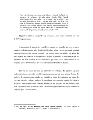 41 
“um caboclo que conseguia curar alguns casos de epilepsia em 
escravos de diversas fazendas deste Estado [São Paulo], 
ministrando-lhes, três dias em seguida, um remédio, cuja 
preparação assim se fazia: - encher uma colher de ferro com 
óleo de bicuíba até a fusão do óleo, despejá-lo em uma tigela, ir 
atrás da casa, urinar sobre o óleo fundido, misturar tudo e dar 
ao doente para beber, em jejum. Disse-me o informante estar 
convencido de que os doentes ficaram curados.” 58 
Segundo o relato do senador Godoy ao médico, esses casos ocorreram por volta 
de 1870 ou pouco antes. 
A autoridade de alguns dos curandeiros parecia ser tamanha que seus preparos 
curativos poderiam conter tudo, do óleo de bicuíba à urina, e seguir um ritual inusitado 
para sua administração, como ir atrás da casa, dar ao doente para beber em jejum. Tal 
prática pode nos auxiliar na compreensão de que a epilepsia é uma doença que era 
combatida dos mais diversos modos, constatação que indica o não conhecimento de sua 
origem e causas determinantes, por isso, tudo seria válido na busca da cura. 
Embora os casos de cura da epilepsia por métodos das práticas de cura 
tradicionais, tidos como não científicos, pudessem demonstrar uma atitude distinta dos 
senhores de engenho com relação aos cuidados e busca de tratamento da saúde dos 
escravos, isso não explica a ausência de menção de um tratamento médico dos escravos 
no que diz respeito à epilepsia, a não ser pelo fato de que a doença não discriminava entre 
ricos e pobres ou entre livres e escravos, e a destinação principal das atenções de médicos 
formados para a boa sociedade. 
58 José MALHADO FILHO. Remédios que foram famosos: epilepsia. São Paulo: Separata de 
publicações farmacêuticas, ano XVI – número 51, julho de 1950. P. 3. 
 