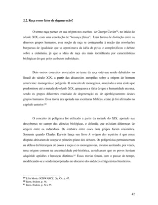 42 
2.2. Raça como fator de degeneração? 
O termo raça parece ter sua origem nos escritos de George Cuvier59, no início do 
século XIX, com uma conotação de “herança física”. Uma forma de distinção entre os 
diversos grupos humanos, essa noção de raça se contrapunha à noção das revoluções 
burguesas de igualdade que se aproximava da idéia de povo, e complexificou o debate 
sobre a cidadania, já que a idéia de raça era mais identificada por características 
biológicas do que pelos atributos individuais. 
Dois outros conceitos associados ao tema da raça estavam sendo debatidos no 
Brasil do século XIX, a partir das discussões européias sobre a origem do homem 
americano: monogenia e poligenia. O conceito de monogenia, associado a uma visão que 
predominou até a metade do século XIX, apregoava a idéia de que a humanidade era una, 
sendo os grupos diferentes resultado de degeneração ou de aperfeiçoamento desses 
grupos humanos. Essa teoria era apoiada nas escrituras bíblicas, como já foi afirmado no 
capítulo anterior.60 
O conceito de poligenia foi utilizado a partir da metade do XIX, apoiado nas 
descobertas no campo das ciências biológicas, e difundia que existiam diferenças de 
origem entre os indivíduos. Os embates entre esses dois grupos foram constantes. 
Somente quando Charles Darwin lança seu livro A origem das espécies é que essas 
disputas deixaram de ocupar o primeiro plano dos debates. Os poligenistas permaneceram 
na defesa da hierarquia de povos e raças e os monogenistas, mesmo aceitando, por vezes, 
uma origem comum na ancestralidade pré-histórica, acreditavam que os povos haviam 
adquirido aptidões e heranças distintas.61 Essas teorias foram, com o passar do tempo, 
modificando-se e sendo incorporadas no discurso dos médicos e higienistas brasileiros. 
59 Lilia Moritz SCHWARCZ. Op. Cit. p. 47. 
60 Idem. Ibidem. p. 48. 
61 Idem. Ibidem. p. 54 e 55. 
 