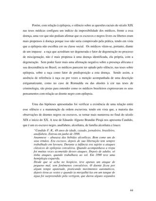 Porém, com relação à epilepsia, o silêncio sobre as questões raciais do século XIX 
nas teses médicas configura um indício da impossibilidade dos médicos, frente a essa 
doença, uma vez que não podiam afirmar que os escravos e negros livres ou libertos eram 
mais propensos à doença porque isso não seria comprovado pela prática, tendo em vista 
que a epilepsia não escolhia cor ou classe social. Os médicos vêem-se, portanto, diante 
de um impasse: a raça que acreditam ser degenerada e fator de degeneração no processo 
de miscigenação, não é mais propensa à uma doença identificada, ela própria, com a 
degeneração. Sem poder fazer mais uma afirmação negativa sobre a presença africana e 
sua descendência no Brasil, os médicos parecem ter optado pelo silêncio, nas teses sobre 
epilepsia, sobre a raça como fator de predisposição a esta doença. Sendo assim, a 
ausência de referência à raça ou por vezes a menção acompanhada de uma descrição 
estigamatizante, como no caso de Romualda ou das alusões à cor nas teses de 
criminologia, são pistas para entender como os médicos brasileiros expressavam os seus 
pensamentos com relação ao doente negro com epilepsia. 
Uma das hipóteses apresentadas foi verificar a existência de uma relação entre 
esse silêncio e a manutenção da ordem escravista. tendo em vista que, a maioria das 
observações de doentes negros ou escravos, se tornar mais numerosa no final do século 
XIX e início do XX. A tese de Eduardo Algusto Brandão Pirajá nos apresenta Candido, 
que é um ex-escravo negro, analfabeto, alcoólatra, de família alcoólatra e louco. 
44 
“Candido F. R., 48 anos de idade, casado, jornaleiro, brasileiro, 
analfabeto. Entrou em junho de 1898. 
Anamnese – abusava das bebidas alcoólicas. Bem como um de 
seus irmãos. Era escravo, depois de sua libertação tem sempre 
trabalhado em lavoura. Durante a infância era sujeito a ataques 
clássicos de epilepsia convulsiva. Quando acompanhava a tropa 
foi muitas vezes acometido desses ataques. Depois de adulto, só 
tinha ataques, quando trabalhava ao sol. Em 1890 teve uma 
hemiplegia esquerda. 
Desde que se acha no hospício, teve apenas um ataque de 
pequeno mal, sem fenômenos convulsivos. O doente ficou por 
algum tempo apatetado, praticando movimentos automáticos, 
depois tirou as vestes e quando ia mergulhá-las em um tanque de 
água foi surpreendido pela vertigem, que durou alguns segundos 
 