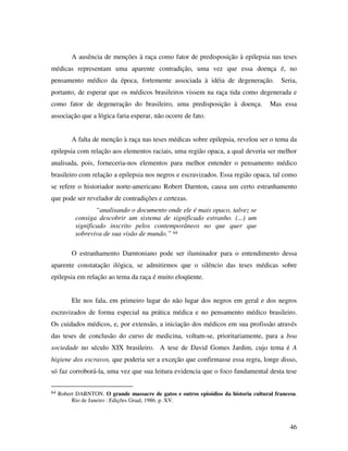 A ausência de menções à raça como fator de predisposição à epilepsia nas teses 
médicas representam uma aparente contradição, uma vez que essa doença é, no 
pensamento médico da época, fortemente associada à idéia de degeneração. Seria, 
portanto, de esperar que os médicos brasileiros vissem na raça tida como degenerada e 
como fator de degeneração do brasileiro, uma predisposição à doença. Mas essa 
associação que a lógica faria esperar, não ocorre de fato. 
A falta de menção à raça nas teses médicas sobre epilepsia, revelou ser o tema da 
epilepsia com relação aos elementos raciais, uma região opaca, a qual deveria ser melhor 
analisada, pois, forneceria-nos elementos para melhor entender o pensamento médico 
brasileiro com relação a epilepsia nos negros e escravizados. Essa região opaca, tal como 
se refere o historiador norte-americano Robert Darnton, causa um certo estranhamento 
que pode ser revelador de contradições e certezas. 
46 
“analisando o documento onde ele é mais opaco, talvez se 
consiga descobrir um sistema de significado estranho. (...) um 
significado inscrito pelos contemporâneos no que quer que 
sobreviva de sua visão de mundo.” 64 
O estranhamento Darntoniano pode ser iluminador para o entendimento dessa 
aparente constatação ilógica, se admitirmos que o silêncio das teses médicas sobre 
epilepsia em relação ao tema da raça é muito eloqüente. 
Ele nos fala, em primeiro lugar do não lugar dos negros em geral e dos negros 
escravizados de forma especial na prática médica e no pensamento médico brasileiro. 
Os cuidados médicos, e, por extensão, a iniciação dos médicos em sua profissão através 
das teses de conclusão do curso de medicina, voltam-se, prioritariamente, para a boa 
sociedade no século XIX brasileiro. A tese de David Gomes Jardim, cujo tema é A 
higiene dos escravos, que poderia ser a exceção que confirmasse essa regra, longe disso, 
só faz corroborá-la, uma vez que sua leitura evidencia que o foco fundamental desta tese 
64 Robert DARNTON. O grande massacre de gatos e outros episódios da historia cultural francesa. 
Rio de Janeiro : Edições Graal, 1986. p. XV. 
 