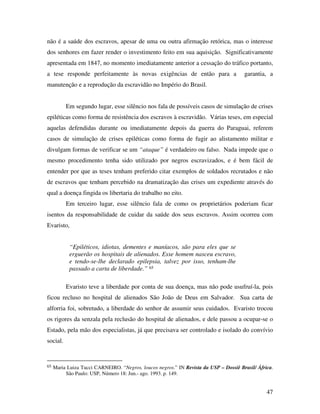 não é a saúde dos escravos, apesar de uma ou outra afirmação retórica, mas o interesse 
dos senhores em fazer render o investimento feito em sua aquisição. Significativamente 
apresentada em 1847, no momento imediatamente anterior a cessação do tráfico portanto, 
a tese responde perfeitamente às novas exigências de então para a garantia, a 
manutenção e a reprodução da escravidão no Império do Brasil. 
Em segundo lugar, esse silêncio nos fala de possíveis casos de simulação de crises 
epiléticas como forma de resistência dos escravos à escravidão. Várias teses, em especial 
aquelas defendidas durante ou imediatamente depois da guerra do Paraguai, referem 
casos de simulação de crises epiléticas como forma de fugir ao alistamento militar e 
divulgam formas de verificar se um “ataque” é verdadeiro ou falso. Nada impede que o 
mesmo procedimento tenha sido utilizado por negros escravizados, e é bem fácil de 
entender por que as teses tenham preferido citar exemplos de soldados recrutados e não 
de escravos que tenham percebido na dramatização das crises um expediente através do 
qual a doença fingida os libertaria do trabalho no eito. 
Em terceiro lugar, esse silêncio fala de como os proprietários poderiam ficar 
isentos da responsabilidade de cuidar da saúde dos seus escravos. Assim ocorreu com 
Evaristo, 
47 
“Epiléticos, idiotas, dementes e maníacos, são para eles que se 
erguerão os hospitais de alienados. Esse homem nasceu escravo, 
e tendo-se-lhe declarado epilepsia, talvez por isso, tenham-lhe 
passado a carta de liberdade.” 65 
Evaristo teve a liberdade por conta de sua doença, mas não pode usufruí-la, pois 
ficou recluso no hospital de alienados São João de Deus em Salvador. Sua carta de 
alforria foi, sobretudo, a liberdade do senhor de assumir seus cuidados. Evaristo trocou 
os rigores da senzala pela reclusão do hospital de alienados, e dele passou a ocupar-se o 
Estado, pela mão dos especialistas, já que precisava ser controlado e isolado do convívio 
social. 
65 Maria Luiza Tucci CARNEIRO. “Negros, loucos negros.” IN Revista da USP – Dossiê Brasil/ África. 
São Paulo: USP, Número 18: Jun.- ago. 1993. p. 149. 
 