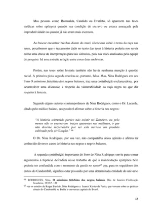 Mas pessoas como Romualda, Candido ou Evaristo, só aparecem nas teses 
médicas sobre epilepsia quando sua condição de escravo ou estava ameaçada pela 
improdutividade ou quando já não eram mais escravos. 
Ao buscar encontrar brechas diante do muro silencioso sobre o tema da raça nas 
teses, percebemos que o tratamento dado no texto das teses à histeria poderia nos servir 
como uma chave de interpretação para tais silêncios, pois nas teses analisadas pela equipe 
de pesquisa há uma estreita relação entre essas duas moléstias. 
Porém, nas teses sobre histeria também não havia nenhuma menção à questão 
racial. A primeira pista seguida revelou-se, portanto, falsa. Mas, Nina Rodrigues em seu 
livro O animismo fetichista dos negros baianos, traz uma contribuição esclarecedora, por 
desenvolver uma discussão a respeito da vulnerabilidade da raça negra no que diz 
respeito à histeria. 
Segundo alguns autores contemporâneos de Nina Rodrigues, como o Dr. Lacerda, 
48 
citado pelo médico baiano, era possível afirmar sobre a histeria nos negros: 
“A histeria sobretudo parece não existir no Zambeze, ou pelo 
menos não se encontram traços aparentes nas mulheres, o que 
não deveria surpreender por ser esta nevrose um produto 
cultivado pela civilização.” 66 
O Dr. Nina Rodrigues, por sua vez, não compartilha dessa opinião e afirma ter 
conhecido diversos casos de histeria nas negras e negros baianos. 
A segunda contribuição importante do livro de Nina Rodrigues serviu para somar 
argumentos à hipótese defendida nesse trabalho de que a manifestação epiléptica bem 
poderia ser confundida com o momento da queda no santo67 que, para os seguidores dos 
cultos do Candomblé, significa estar possuído por uma determinada entidade do universo 
66 RODRIGUES, Nina. O animismo fetichista dos negros baianos. Rio de Janeiro: Civilização 
brasileira, 1935.P. 128 
67 ver os estudos de Roger Bastide, Nina Rodrigues e Juarez Xavier de Paula, que versam sobre as práticas 
rituais do Candomblé na Bahia e em outras capitais do Brasil. 
 