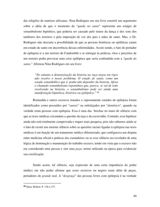 das religiões de matrizes africanas. Nina Rodrigues em seu livro constrói um argumento 
sobre a idéia de que o momento da “queda no santo” representa um estágio de 
sonambulismo hipnótico, que poderia ser causado pelo transe da dança e dos sons dos 
tambores dos terreiros e pela imposição de voz dos pais e mães de santo. Mas, o Dr. 
Rodrigues não descarta a possibilidade de que as pessoas histéricas ou epiléticas caiam 
em estado de santo em decorrência dessas enfermidades. Assim sendo, o fato do portador 
de epilepsia ir a um terreiro de Candomblé e se entregar às práticas, ritos e preceitos de 
um terreiro podia provocar uma crise epiléptica que seria confundida com a “queda do 
santo.” Afirmou Nina Rodrigues em seu livro: 
49 
“No entanto a demonstração da histeria na raça negra em rigor 
não resolve o nosso problema. O estado de santo, como um 
estado sonambúlico que é, podia não depender da histeria. Afora 
o chamado sonambulismo espontâneo que, parece, se vai de todo 
resolvendo na histeria, o sonambulismo pode ser ainda uma 
manifestação hipnótica, histérica ou epiléptica.” 68 
Romualda e outros escravos tratados e supostamente curados de epilepsia foram 
identificados como possuídos por “santos” ou enfeitiçados por “demônios”, quando na 
verdade eram pessoas com epilepsia. Essa é uma das brechas no muro de silêncio com 
que as teses médicas circundam a questão da raça e da escravidão. Contudo, essa hipótese 
ainda não está totalmente comprovada e requer mais pesquisa, pois não sabemos ainda se 
o fato de existir um enorme silêncio sobre as questões raciais ligadas à epilepsia nas teses 
médicas é em função de um tratamento médico diferenciado, que configurava um disputa 
entre medicina oficial e práticas dos curandeiros ou se esse silêncio era revelador de uma 
lógica de dominação e manutenção do trabalho escravo, tendo em vista que o escravo não 
era considerado uma pessoa e sim uma peça, termo utilizado na época para evidenciar 
sua coisificação. 
Sendo assim, tal silêncio, seja expressão de uma certa impotência do poder 
médico em não poder afirmar que esses escravos ou negros eram além de peças, 
portadores do grande mal. A “desgraça” das pessoas livres com epilepsia é na verdade 
68 Idem. Ibidem. P. 136 a 137. 
 