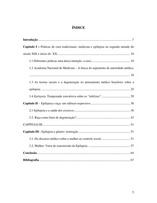 5 
ÍNDICE 
Introdução ......................................................................................................................... 7 
Capítulo I – Práticas de cura tradicionais, medicina e epilepsia na segunda metade do 
século XIX e início do XX............................................................................................... 10 
1.1 Diferentes práticas uma única intenção: a cura................................................... 10 
1.2 Academia Nacional de Medicina – A busca do argumento de autoridade médica. 
................................................................................................................................... 18 
1.3 As teorias raciais e a degeneração no pensamento médico brasileiro sobre a 
epilepsia. ................................................................................................................... 25 
1.4 Epilepsia: Tempestade convulsiva sobre os “infelizes”. .................................... 29 
Capítulo II - Epilepsia e raça: um silêncio expressivo. .................................................. 36 
2.1 Epilepsia e a saúde dos escravos......................................................................... 36 
2.2. Raça como fator de degeneração?...................................................................... 42 
CAPÍTULO III.................................................................................................................. 51 
Capitulo III - Epilepsia e gênero: reiteração ................................................................... 51 
3.1. Do discurso médico sobre a mulher ao controle social...................................... 51 
3.2. Mulher: Vetor de transmissão da Epilepsia. ...................................................... 57 
Conclusão......................................................................................................................... 64 
Bibliografia ...................................................................................................................... 67 
 