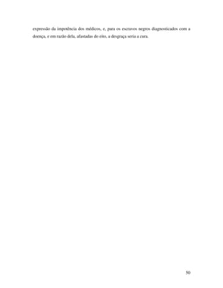 expressão da impotência dos médicos, e, para os escravos negros diagnosticados com a 
doença, e em razão dela, afastadas do eito, a desgraça seria a cura. 
50 
 