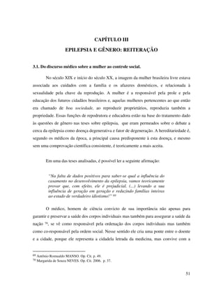 51 
CAPÍTULO III 
EPILEPSIA E GÊNERO: REITERAÇÃO 
3.1. Do discurso médico sobre a mulher ao controle social. 
No século XIX e início do século XX, a imagem da mulher brasileira livre estava 
associada aos cuidados com a família e os afazeres domésticos, e relacionada à 
sexualidade pela chave da reprodução. A mulher é a responsável pela prole e pela 
educação dos futuros cidadãos brasileiros e, aquelas mulheres pertencentes ao que então 
era chamado de boa sociedade, ao reproduzir proprietários, reproduzia também a 
propriedade. Essas funções de repodrutora e educadora estão na base do tratamento dado 
às questões de gênero nas teses sobre epilepsia, que eram permeados sobre o debate a 
cerca da epilepsia como doença degenerativa e fator de degeneração. A hereditariedade é, 
segundo os médicos da época, a principal causa predisponente à esta doença, e mesmo 
sem uma comprovação científica consistente, é teoricamente a mais aceita. 
Em uma das teses analisadas, é possível ler a seguinte afirmação: 
“Na falta de dados positivos para saber-se qual a influência do 
casamento no desenvolvimento da epilepsia, vamos teoricamente 
provar que, com efeito, ele é prejudicial. (...) levando a sua 
influência de geração em geração e reduzindo famílias inteiras 
ao estado de verdadeiro idiotismo!” 69 
O médico, homem de ciência convicto de sua importância não apenas para 
garantir e preservar a saúde dos corpos individuais mas também para assegurar a saúde da 
nação 70, se vê como responsável pela ordenação dos corpos individuais mas também 
como co-responsável pela ordem social. Nesse sentido ele cria uma ponte entre o doente 
e a cidade, porque ele representa a cidadela letrada da medicina, mas convive com a 
69 Antônio Romualdo MANSO. Op. Cit. p. 49. 
70 Margarida de Souza NEVES. Op. Cit. 2006. p. 37. 
 
