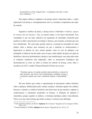 53 
permanência no leito. Esquirol diz: ‘a epilepsia torna feio o mais 
belo semblante.’” 71 
Para alguns médicos a epilepsia é um perigo moral e intelectual, dado o caráter 
degenerativo da doença e, conseqüentemente, deve se considerar a importância das ações 
de controle. 
Segundo os médicos da época, a doença torna os indivíduos “irritáveis, capazes 
de cometer atos de loucuras”, mas, ao mesmo tempo, os faz fracos fisicamente. Essa 
contradição é, por um lado, indicativa do argumento de autoridade construído para 
justificar os tabus e preconceitos em relação à doença e, por extensão, ao doente que com 
ela é identificado. Por outro lado, permite entrever a extensão do monopólio do saber 
médico sobre a doença, num momento em que a medicina se institucionaliza e 
hegemoniza as práticas de cura, mesmo quando, como no caso da epilepsia, esse 
monopólio se funda em um não saber, uma vez que o saber médico da época era capaz de 
identificar e descrever perfeitamente a doença e suas manifestações, mas nada sabia sobre 
as estruturas anatômicas nela implicadas, sobre os mecanismos fisiológicos que 
desencadeavam as crises ou sobre as formas de controle da doença, como, aliás, o 
reconhece em 1873, o médico Thomaz Pimentel d’Uchoa em sua tese: 
“Sentimos apenas vir ainda exprimir tantas dúvidas a respeito de 
uma moléstia, que devia estar perfeitamente estudada, porque é 
certamente aquela que mais cruelmente flagela a humanidade.” 
72 
Há uma retórica que conduz a argumentação do pensamento médico brasileiro 
sobre a epilepsia. Influenciados pelos estudos europeus, sobretudo aqueles dos médicos 
franceses e alemães, os médicos brasileiros não fazem mais do que atualizar e adaptar os 
conhecimentos e tratamentos produzidos na Europa. A definição da epilepsia é 
sintomática, porque segundo os médicos, a fisiologia patológica ainda é desconhecida. 
Talvez esse seja a única doença que tenha, na época, o sintoma como definição. 
71 Pedro Quintiliano Barbosa da SILVA. Epilepsia. Rio de Janeiro: Tipografia de G. Leuzinger & Filhos. 
1877. p. 39. 
72 Thomaz Pimentel d’ UCHÔA. Epilepsia. Rio de Janeiro: Tipografia da Luz. 1873. p. 35. 
 