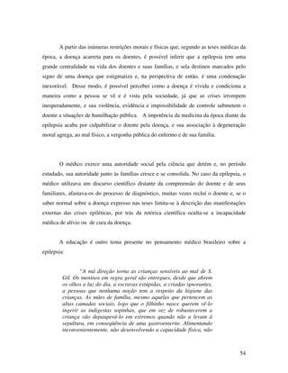A partir das inúmeras restrições morais e físicas que, segundo as teses médicas da 
época, a doença acarreta para os doentes, é possível inferir que a epilepsia tem uma 
grande centralidade na vida dos doentes e suas famílias, e sela destinos marcados pelo 
signo de uma doença que estigmatiza e, na perspectiva de então, é uma condenação 
inexorável. Desse modo, é possível perceber como a doença é vivida e condiciona a 
maneira como a pessoa se vê e é vista pela sociedade, já que as crises irrompem 
inesperadamente, e sua violência, evidência e impossibilidade de controle submetem o 
doente a situações de humilhação pública. A impotência da medicina da época diante da 
epilepsia acaba por culpabilizar o doente pela doença, e sua associação à degeneração 
moral agrega, ao mal físico, a vergonha pública do enfermo e de sua família. 
O médico exerce uma autoridade social pela ciência que detém e, no período 
estudado, sua autoridade junto às famílias cresce e se consolida. No caso da epilepsia, o 
médico utilizava um discurso científico distante da compreensão do doente e de seus 
familiares, afastava-os do processo de diagnóstico, muitas vezes recluí o doente e, se o 
saber normal sobre a doença expresso nas teses limita-se à descrição das manifestações 
externas das crises epiléticas, por trás da retórica científica oculta-se a incapacidade 
médica de alívio ou de cura da doença. 
A educação é outro tema presente no pensamento médico brasileiro sobre a 
54 
epilepsia: 
“A má direção torna as crianças sensíveis ao mal de S. 
Gil. Os meninos em regra geral são entregues, desde que abrem 
os olhos a luz do dia, a escravas estúpidas, a criadas ignorantes, 
a pessoas que nenhuma noção tem a respeito da higiene das 
crianças. As mães de família, mesmo aquelas que pertencem as 
altas camadas sociais, logo que o filhinho nasce querem vê-lo 
ingerir as indigestas sopinhas, que em vez de robustecerem a 
criança vão depauperá-lo em extremos quando não a levam à 
sepultura, em conseqüência de uma gastroenterite. Alimentando 
inconvenientemente, não desenvolvendo a capacidade física, não 
 