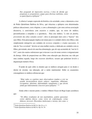 55 
lhes poupando de impressões nocivas, é fora de dúvida que 
preparam os progenitores campo para diversas moléstias, entre 
as quais figura a epilepsia” 73 
A ciência é sempre expressão da história e da sociedade, como o demonstra a tese 
de Pedro Quintiliano Barbosa da Silva., que relaciona a epilepsia com determinadas 
práticas educacionais, com a higiene, e com a alimentação e, por uma curiosa associação 
discursiva, à convivência com escravos e criados, que, no texto do médico, 
personificariam a estupidez e a ignorância.. Para este médico, “a mãe de família, 
proveniente das altas camadas sociais”, deve se preocupar mais com a “higiene” dos 
seus filhos. Esta preocupação implica em tomar para si o cuidado efetivo dos filhos e não 
simplesmente entregá-los aos cuidados de escravas estúpidas e criadas ignorantes. A 
mãe da “boa sociedade” deveria ser uma mulher caseira, e dedicada aos cuidados com os 
filhos, prevenindo, através de uma boa alimentação, que ele seja acometido do “mal de S. 
Gil”, outro dos muitos eufemismos que evitavam o uso do nome correto e estigmatizante 
da doença. Além de proporcionar aos filhos uma educação que direcione sua vida por 
uma conduta regrada, longe dos excessos alcoólicos, sexuais que poderiam levá-lo a 
degeneração mental e física. 
O poder de ação sobre os doentes que os médicos arrogam para si vai desde o 
direito de circular, sua educação, até a união matrimonial. Sobre os casamentos 
consangüíneos os médicos afirmavam que: 
“Hoje todos os espíritos mais observadores tendem a crer na 
grande inconveniência destes enlaces: raquitismo, albinismo, 
escrapulose, idiotismo, deformidades repugnantes e que devem 
ainda que indiretamente concorrer para epilepsia.” 74 
Ainda sobre o mesmo ponto, o médico Alberto Ulyses do Rego Lopes acreditava 
que: 
“Os filhos resultantes de tais matrimônios, podem apresentar 
certos defeitos físicos, como vícios de conformação, certas 
diáteses, nevroses. Desordens intelectuais e morais, tais como: o 
73 Pedro Quintiliano Barbosa da SILVA. Op. Cit. p. 11. 
74 Pedro Quintiliano Barbosa da SILVA. Op. Cit. 10. 
 