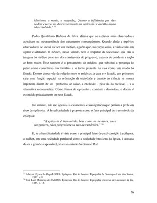56 
idiotismo, a mania, a estupidez. Quanto a influência que eles 
podem exercer no desenvolvimento da epilepsia, é questão ainda 
não resolvida.” 75 
Pedro Quintiliano Barbosa da Silva, afirma que os espíritos mais observadores 
acreditam na inconveniência dos casamentos consangüíneos. Quando alude a espíritos 
observadores se inclui por ser um médico, alguém que, no corpo social, é visto como um 
agente civilizador. O médico, nesse sentido, tem o respaldo da sociedade, que cria a 
imagem do médico como um dos construtores do progresso, capazes de conduzir a nação 
ao bem maior. Esse também é o pensamento do médico, que substitui a presença do 
padre como conselheiro das famílias e se torna presente na casa como um aliado do 
Estado. Dentro dessa rede de relação entre os médicos, a casa e o Estado, aos primeiros 
cabe uma função especial na ordenação da sociedade e quando ao ciência se mostra 
impotente diante de um problema de saúde, a exclusão – pela via da reclusão - é a 
alternativa recomendada. Como forma de repressão e combate a desordem, o doente é 
escondido privadamente ou pelo Estado. 
No entanto, não são apenas os casamentos consangüíneos que poriam a prole em 
risco de epilepsia. A hereditariedade é proposta como o fator principal de transmissão da 
epilepsia: 
“A epilepsia é transmitida, bem como as nevroses, suas 
congêneres, pelos progenitores a seus descendentes.” 76 
E, se a hereditariedade é vista como o principal fator de predisposição à epilepsia, 
a mulher, em uma sociedade patriarcal como a sociedade brasileira da época, é acusada 
de ser a grande responsável pela transmissão do Grande Mal. 
75 Alberto Ulyses do Rego LOPES. Epilepsia. Rio de Janeiro: Tipografia de Domingos Luiz dos Santos. 
1877. p. 8. 
76 José Luiz Monteiro de BARROS. Epilepsia. Rio de Janeiro: Tipografia Universal de Laemmert & Cia. 
1885. p. 12. 
 