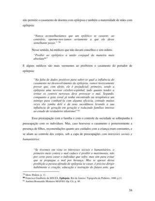 não permitir o casamento de doentes com epilepsia e também a maternidade de mães com 
epilepsia: 
58 
“Nunca aconselharíamos que um epilético se casasse; ao 
contrário, opormo-nos-iamos seriamente a que ele desse 
semelhante passo.” 79 
Nesse sentido, há médicos que não davam conselhos e sim ordens: 
“Proíbir ao epiléptico a união conjugal da maneira mais 
absoluta80” 
E alguns médicos são mais veementes ao proibirem o casamento do portador de 
epilepsia: 
“Na falta de dados positivos para saber-se qual a influência do 
casamento no desenvolvimento da epilepsia, vamos teoricamente 
provar que, com efeito, ele é prejudicial; primeiro, sendo a 
epilepsia uma nevrose cérebro-espinhal, tudo quanto tender a 
irritar os centros nervosos deve provocar o mal. Segundo, 
conquanto a gota coral já tenha encontrado na terapêutica um 
inimigo para combatê-la com alguma eficácia, contudo muitas 
vezes ela zomba dele e de seus sucedâneos levando a sua 
influência de geração em geração e reduzindo famílias inteiras 
ao estado de verdadeiro idiotismo!”81 
Essa preocupação com a família e com o controle da sociedade se sobrepunha à 
preocupação com os indivíduos. Mas, caso houvesse o casamento e posteriormente a 
presença de filhos, recomendações quanto aos cuidados com a criança eram constantes, e 
se aliam ao controle dos corpos, sob a capa de preocupações com interesses sociais e 
humanitários: 
“Se tivermos em vista os interesses sociais e humanitários, o 
primeiro meio contra o mal caduco é proibir o matrimonio, não 
por certo para curar o indivíduo que sofre, mas sim para evitar 
que se propague o mal por herança. Mas se apesar dessa 
proibição a pessoa afetada de epilepsia se casar, é preciso dirigir 
habilmente a criação, educação e instrução do futuro ente, que 
79 Idem. Ibidem. p. 11. 
80 Francisco Gualberto de SOUZA. Epilepsia. Rio de Janeiro: Tipografia de Pinheiro, 1880. p.11. 
81 Antônio Romualdo Monteiro MANSO. Op. Cit. p. 49. 
 
