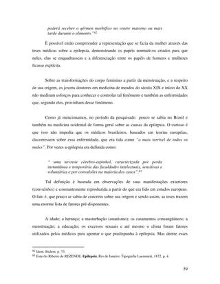59 
poderá receber o gérmen morbífico no ventre materno ou mais 
tarde durante o alimento.”82 
È possível então compreender a representação que se fazia da mulher através das 
teses médicas sobre a epilepsia, demonstrando os papéis normativos criados para que 
neles, elas se enquadrassem e a diferenciação entre os papéis de homens e mulheres 
ficasse explícita. 
Sobre as transformações do corpo feminino a partir da menstruação, e a respeito 
de sua origem, os jovens doutores em medicina de meados do século XIX e início do XX 
não mediram esforços para conhecer e controlar tal fenômeno e também as enfermidades 
que, segundo eles, provinham desse fenômeno. 
Como já mencionamos, no período da pesquisado pouco se sabia no Brasil e 
também na medicina ocidental de forma geral sobre as causas da epilepsia. O curioso é 
que isso não impedia que os médicos brasileiros, baseados em teorias européias, 
discorressem sobre essa enfermidade, que era tida como “o mais terrível de todos os 
males”. Por vezes a epilepsia era definida como: 
“ uma nevrose cérebro-espinhal, caracterizada por perda 
instantânea e temporária das faculdades intelectuais, sensitivas e 
voluntárias e por convulsões na maioria dos casos”.83 
Tal definição é baseada em observações de suas manifestações exteriores 
(convulsões) e constantemente reproduzida a partir do que era lido em estudos europeus. 
O fato é, que pouco se sabia de concreto sobre sua origem e sendo assim, as teses trazem 
uma enorme lista de fatores pré-disponentes. 
A idade; a herança; a masturbação (onanismo); os casamentos consangüíneos; a 
menstruação; a educação; os excessos sexuais e até mesmo o clima foram fatores 
utilizados pelos médicos para apontar o que predispunha à epilepsia. Mas dentre esses 
82 Idem. Ibidem. p. 73. 
83 Estevão Ribeiro de REZENDE. Epilepsia, Rio de Janeiro: Tipografia Laemmert, 1872. p. 4. 
 